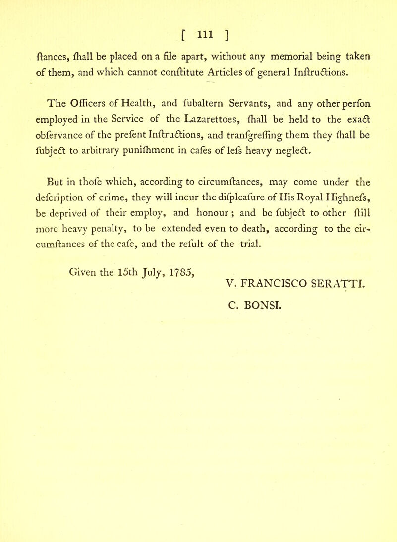 fiances, fhall be placed on a file apart, without any memorial being taken of them, and which cannot conflitute Articles of general Inflruflions. The Officers of Health, and fubaltern Servants, and any other perfon employed in the Service of the Lazarettoes, fhall be held to the exafl obfervance of the prefent Inflru&ions, and tranfgreffing them they fhall be fubjefl to arbitrary punifhment in cafes of lefs heavy negledl. But in thofe which, according to circumflances, may come under the defcription of crime, they will incur the difpleafure of His Royal Highnefs, be deprived of their employ, and honour; and be fubjedl to other flill more heavy penalty, to be extended even to death, according to the cir- cumflances of the cafe, and the refult of the trial. Given the 15th July, 1785, V. FRANCISCO SERATTI. C. BONSI.