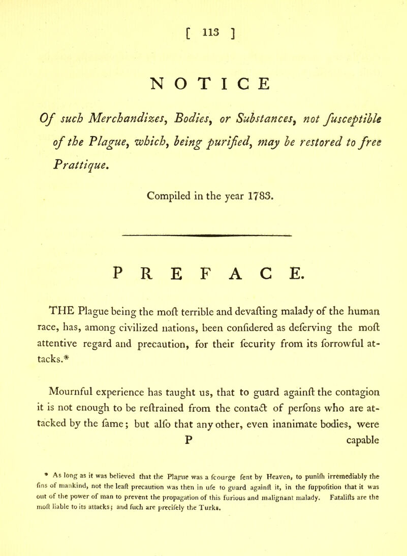 NOTICE Of such Merchandizes, Bodies, or Substances, fusceptible of the Blague, which, purified, may be restored to free Brattique. Compiled in the year 1783. PREFACE. THE Plague being the moll terrible and devaluing malady of the human race, has, among civilized nations, been conlidered as deferving the moll attentive regard and precaution, for their fecurity from its forrowful at- tacks.* Mournful experience has taught us, that to guard againll the contagion it is not enough to be rellrained from the contact of perfons who are at- tacked by the fame; but alfo that any other, even inanimate bodies, were P capable * As long as it was believed that the Plague was a fcourge fent by Heaven, to punilh irremediably the fins of mankind, not the lead precaution was then in ufe to guard again(l it, in the fuppofition that it was out of the power of man to prevent the propagation of this Furious and malignant malady. Fatalifts are the mod liable to its attacks 5 and fuch are precifely the Turk*.