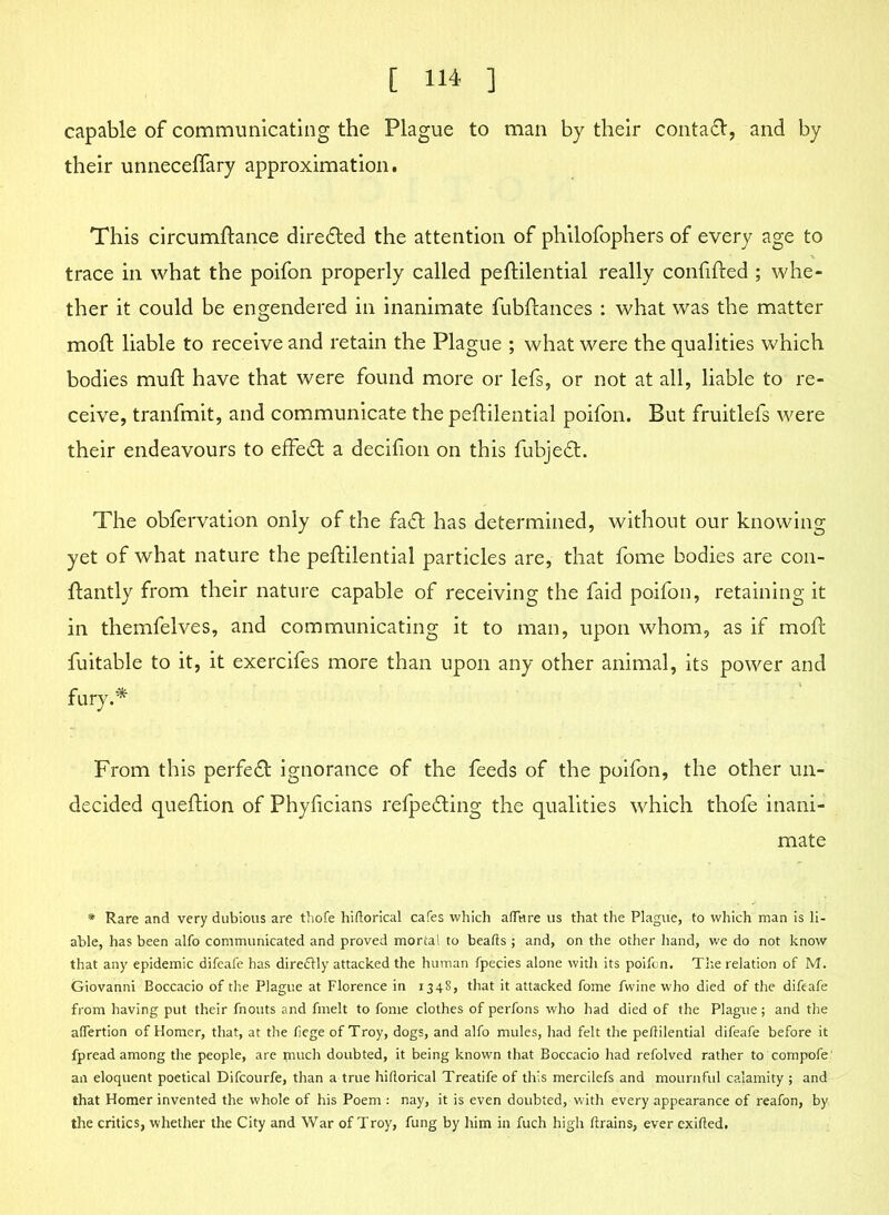 capable of communicating the Plague to man by their contafr, and by their unneceflary approximation. This circumftance directed the attention of philofophers of every age to trace in what the poifon properly called peftilential really confifted ; whe- ther it could be engendered in inanimate fubftances : what was the matter moft liable to receive and retain the Plague ; what were the qualities which bodies mull have that were found more or lefs, or not at all, liable to re- ceive, tranfmit, and communicate the peftilential poifon. But fruitlefs were their endeavours to effect a decifion on this fubjetft. The obfervation only of the fa£t has determined, without our knowing yet of what nature the peftilential particles are, that fome bodies are con- ftantly from their nature capable of receiving the faid poifon, retaining it in themfelves, and communicating it to man, upon whom, as if moft fuitable to it, it exercifes more than upon any other animal, its power and fury* From this perfect ignorance of the feeds of the poifon, the other un- decided queftion of Phyficians relpetfting the qualities which thofe inani- mate * Rare and very dubious are thofe hiflorical cafes which afTnre us that the Plague, to which man is li- able, has been alfo communicated and proved mortal to beads ; and, on the other hand, we do not know that any epidemic difeafe has direftly attacked the human fpecies alone with its poifon. The relation of M. Giovanni Boccacio of the Plague at Florence in 1348, that it attacked fome fwine who died of the difeafe from having put their fnouts and fmelt to fome clothes of perfons who had died of the Plague; and the aflertion of Homer, that, at the fiege of Troy, dogs, and alfo mules, had felt the peftilential difeafe before it fpread among the people, are ptuch doubted, it being known that Boccacio had refolved rather to compofe' an eloquent poetical Difcourfe, than a true hiftorical Treatife of this mercilefs and mournful calamity ; and that Homer invented the whole of his Poem : nay, it is even doubted, with every appearance of reafon, by the critics, whether the City and War of Troy, fung by him in fuch high ftrains, ever exifted.