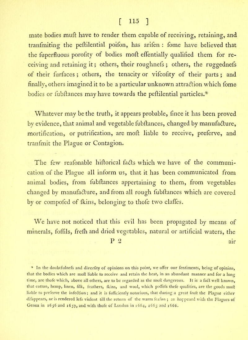 mate bodies mull have to render them capable of receiving, retaining, and tranfmiting the peftilential poifon, has arifen : fome have believed that the fuperfluous porofity of bodies moft effentially qualified them for re- ceiving and retaining it; others, their roughnefs ; others, the ruggednefs of their furfaces; others, the tenacity or vifcofity of their parts ; and finally, others imagined it to be a particular unknown attraction which fome bodies or fubflances may have towards the peftilential particles.* Whatever may be the truth, it appears probable, fince it has been proved by evidence, that animal and vegetable fubflances, changed by manufacture, mortification, or putrification, are moft liable to receive, preferve, and tranfmit the Plague or Contagion. The few reafonable hiftorical fa&s which we have of the communi- cation of the Plague all inform us, that it has been communicated from animal bodies, from fubflances appertaining to them, from vegetables changed by manufacture, and from all rough fubflances which are covered by or compofed of fkins, belonging to thofe two claffes. We have not noticed that this evil has been propagated by means of minerals, foffils, frefh and dried vegetables, natural or artificial waters, the P 2 air * In the doubtfulnefs and diverfity of opinions on this point, we offer our fentiments, being of opinion, that the bodies which are moft liable to receive and retain the heat, in an abundant manner and for a long time, are thofe which, above all others, are to be regarded as the moft dangerous. It is a fafl well known, that cotton, hemp, linen, filk, feathers, fkins, and wool, which poffefs thefe qualities, are the goods moft liable to preferve the infection; and it is fufficiently notorious, that during a great froft the Plague either difappears, oris rendered lefs violent till the return of the warm feafon ; as happened with the Plagues of Genoa in 1656 and 1657, and with thofe of London in 1664, 1665 and 1666.