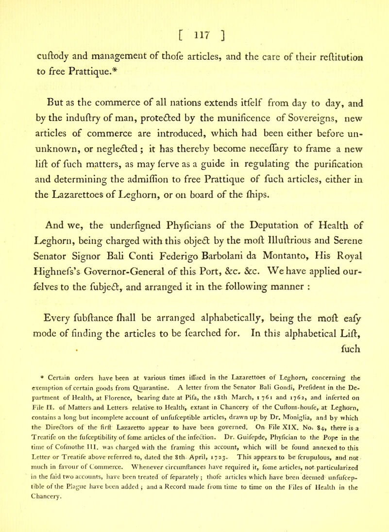 cuftody and management of thofe articles, and the care of their reftitution to free Prattique.* But as the commerce of all nations extends itfelf from day to day, and by the induftry of man, protected by the munificence of Sovereigns, new articles of commerce are introduced, which had been either before un- unknown, or neglected ; it has thereby become neceflary to frame a new lift of fuch matters, as may ferve as a guide in regulating the purification and determining the admiffion to free Prattique of fuch articles, either in the Lazarettoes of Leghorn, or on board of the fhips. And we, the underfigned Phyficians of the Deputation of Health of Leghorn, being charged with this objeft by the moft Illuftrious and Serene Senator Signor Bali Conti Federigo Barbolani da Montanto, His Royal Highnefs’s Governor-General of this Port, &c. &c. We have applied our- felves to the fubjeft, and arranged it in the following manner : Every fubftance fhall be arranged alphabetically, being the molt eafy mode of finding the articles to be fearched for. In this alphabetical Lift, fuch * Certain orders have been at various times iffiied in the Lazarettoes of Leghorn, concerning the exemption of certain goods from Quarantine. A letter from the Senator Bali Gondi, Prefident in the De- partment of Health, at Florence, bearing date at Pifa, the 18th March, 1761 and 1762, and inferted on File n. of Matters and Letters relative to Health', extant in Chancery of the Cuftorn-houfe,. at Leghorn, contains a long but incomplete account of unfufceptible articles, drawn up by Dr. Mbniglia, and by which the Directors of the firft Lazaretto appear to have been governed. On File XIX. No. 84, thefe is a Treatife on the fufceptibility of fame, articles of the infection. Dr. Guifepde, Phyfician to the Pope in the time of Cofmothe III. was charged with the framing this account, which will be found annexed to this Letter or Treatife above referred, to, dated the 8th- April, 17-23. This appears.to be fcrupulous, and not much in favour of Commerce. Whenever circumflances have required it, fome articles, not particularized in the faid two accounts, have been treated of feparately; thofe articles which have been deemed unfufcep- tible of the Plague have been added ; and a Record made from time to time on the Files of Health in the Chancery.