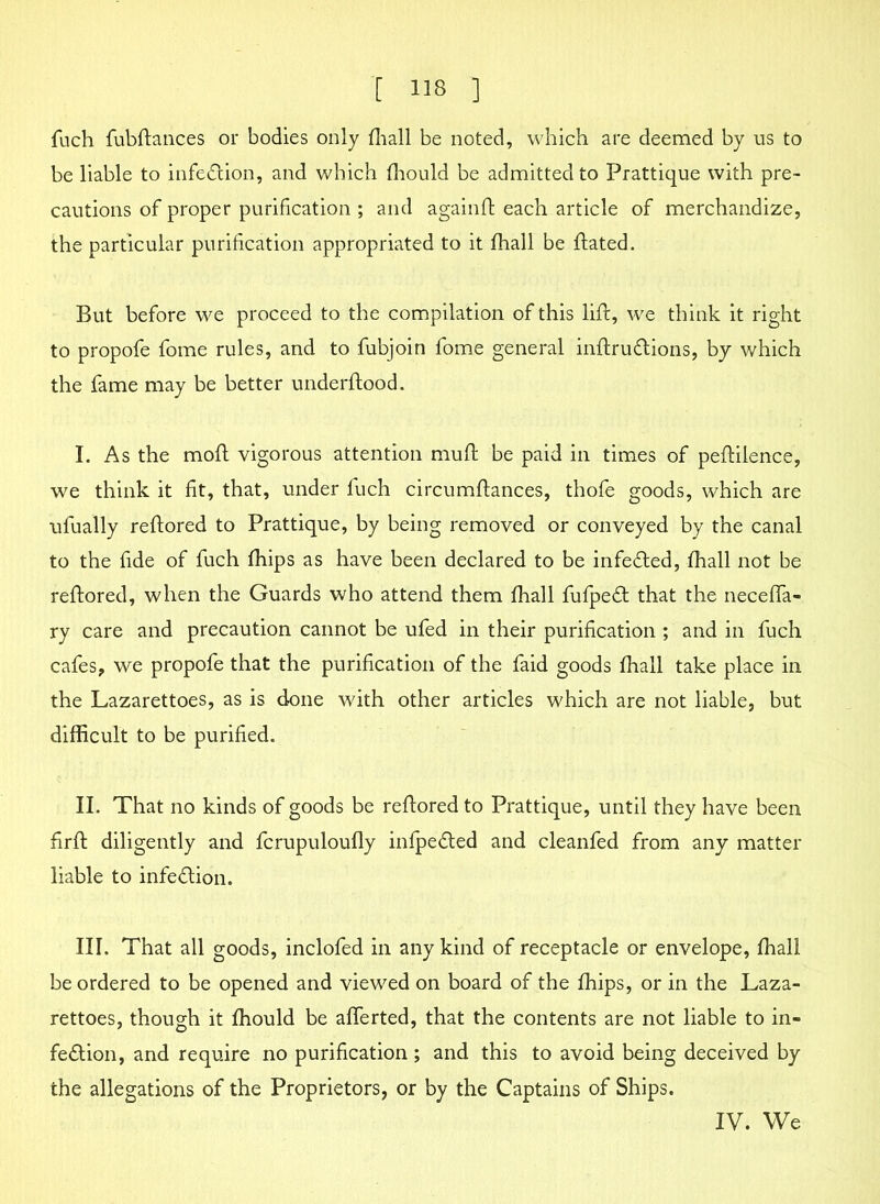 fuch fubftances or bodies only fhall be noted, which are deemed by us to be liable to infection, and which fhould be admitted to Prattique with pre- cautions of proper purification ; and againft each article of merchandize, the particular purification appropriated to it fhall be ftated. But before we proceed to the compilation of this lift, we think it right to propofe fome rules, and to fubjoin fome general inftru&ions, by which the fame may be better underftood. I. As the moft vigorous attention muft be paid in times of peftiience, we think it fit, that, under fuch circumftances, thofe goods, which are ufually reftored to Prattique, by being removed or conveyed by the canal to the fide of fuch fhips as have been declared to be infeCted, fhall not be reftored, when the Guards who attend them fhall fufpeCt that the neceffa- ry care and precaution cannot be ufed in their purification ; and in fuch cafes, we propofe that the purification of the faid goods fhall take place in the Lazarettoes, as is done with other articles which are not liable, but difficult to be purified. II. That no kinds of goods be reftored to Prattique, until they have been firft diligently and fcrupuloufly infpedted and cleanfed from any matter liable to infection. III. That all goods, inclofed in any kind of receptacle or envelope, fhall be ordered to be opened and viewed on board of the fhips, or in the Laza- rettoes, though it fhould be afferted, that the contents are not liable to in- fection, and require no purification ; and this to avoid being deceived by the allegations of the Proprietors, or by the Captains of Ships. IV. We