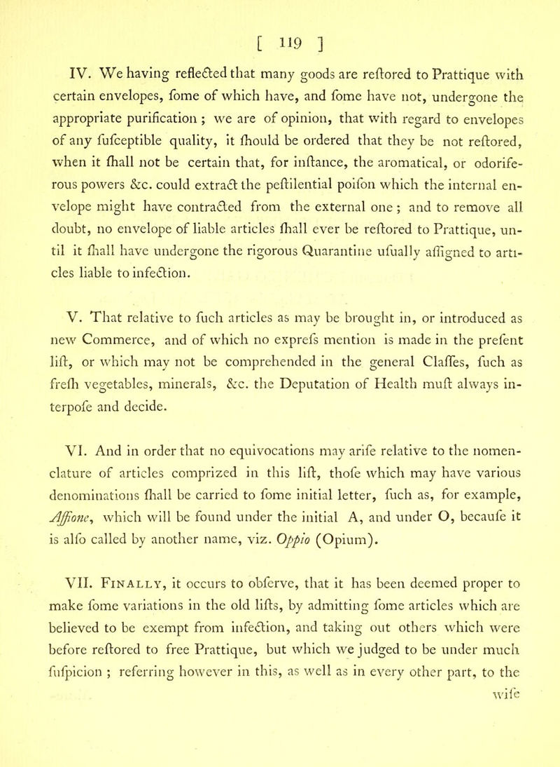 IV. We having reflected that many goods are reftored to Prattique with certain envelopes, fome of which have, and fome have not, undergone the appropriate purification ; we are of opinion, that with regard to envelopes of any fufceptible quality, it fhould be ordered that they be not reftored, when it fhall not be certain that, for inftance, the aromatical, or odorife- rous powers &c. could extract the peftilential poifon which the internal en- velope might have contracted from the external one; and to remove all doubt, no envelope of liable articles fhall ever be reftored to Prattique, un- til it fhall have undergone the rigorous Quarantine ufually affigned to arti- cles liable to infection. V. That relative to fuch articles as may be brought in, or introduced as new Commerce, and of which no exprefs mention is made in the prefent lift, or which may not be comprehended in the general ClafTes, fuch as frefh vegetables, minerals, &c. the Deputation of Health muft always in- terpofe and decide. VI. And in order that no equivocations may arife relative to the nomen- clature of articles comprized in this lift, thofe which may have various denominations fhall be carried to fome initial letter, fuch as, for example, Ajjione, which will be found under the initial A, and under O, becaufe it is alfo called by another name, viz. Oppio (Opium). VII. Finally, it occurs to obferve, that it has been deemed proper to make fome variations in the old lifts, by admitting fome articles which are believed to be exempt from infection, and taking out others which were before reftored to free Prattique, but which we judged to be under much fufpicion ; referring however in this, as well as in every other part, to the wife