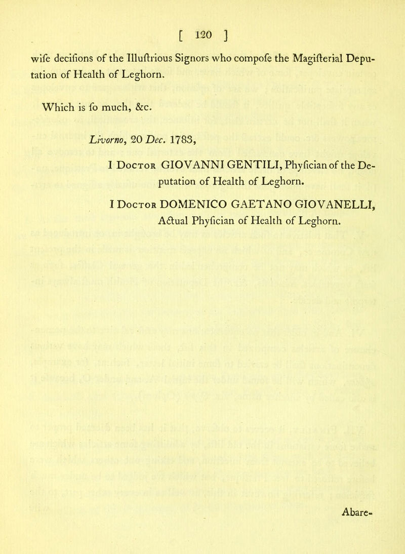 wife decisions of the Illuftrious Signors who compofe the Magifterial Depu- tation of Health of Leghorn. Which is fo much, &c. Livorno, 20 Dec. 1783, I Doctor GIOVANNI GENTILI, Phyfician of the De- putation of Health of Leghorn. I Doctor DOMENICO GAETANO GIOVANELLI, A&ual Phyfician of Health of Leghorn. Abare-