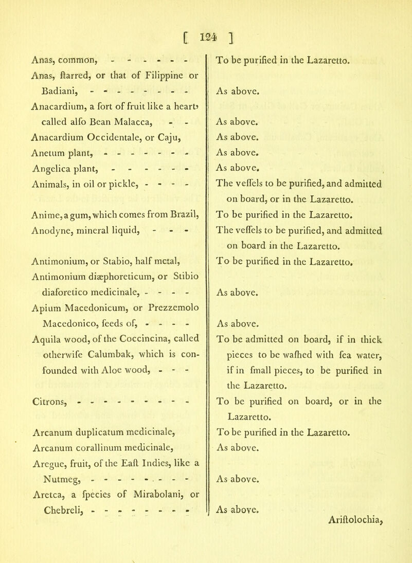 Anas, common, - - - - - Anas, ftarred, or that of Filippine or Badiani, - -- -- -- - Anacardium, a fort of fruit like a heart? called alfo Bean Malacca, Anacardium Occidentale, or Caju, Anetum plant, ------- Angelica plant, - - - - - - Animals, in oil or pickle, - - - - Anime, a gum, which comes from Brazil, Anodyne, mineral liquid, - - - Antimonium, or Stabio, half metal, Antimonium diaephoreticum, or Stibio diaforetico medicinale, - - - - Apium Macedonicum, or Prezzemolo Macedonico, feeds of, - - - - Aquila wood, of the Coccincina, called otherwife Calumbak, which is con- founded with Aloe wood, - - - Citrons, - Arcanum duplicatum medicinale, Arcanum corallinum medicinale, Aregue, fruit, of the Eaft Indies, like a Nutmeg, -------- Aretca, a fpecies of Mirabolani, or Chebreli, To be purified in the Lazaretto. As above. As above. As above. As above. As above. The velfels to be purified, and admitted on board, or in the Lazaretto. To be purified in the Lazaretto. The veffels to be purified, and admitted on board in the Lazaretto. To be purified in the Lazaretto. As above. As above. To be admitted on board, if in thick pieces to be wafhed with fea water, if in fmall pieces, to be purified in the Lazaretto. To be purified on board, or in the Lazaretto. To be purified in the Lazaretto. As above. As above. As above. Ariftolochiaj