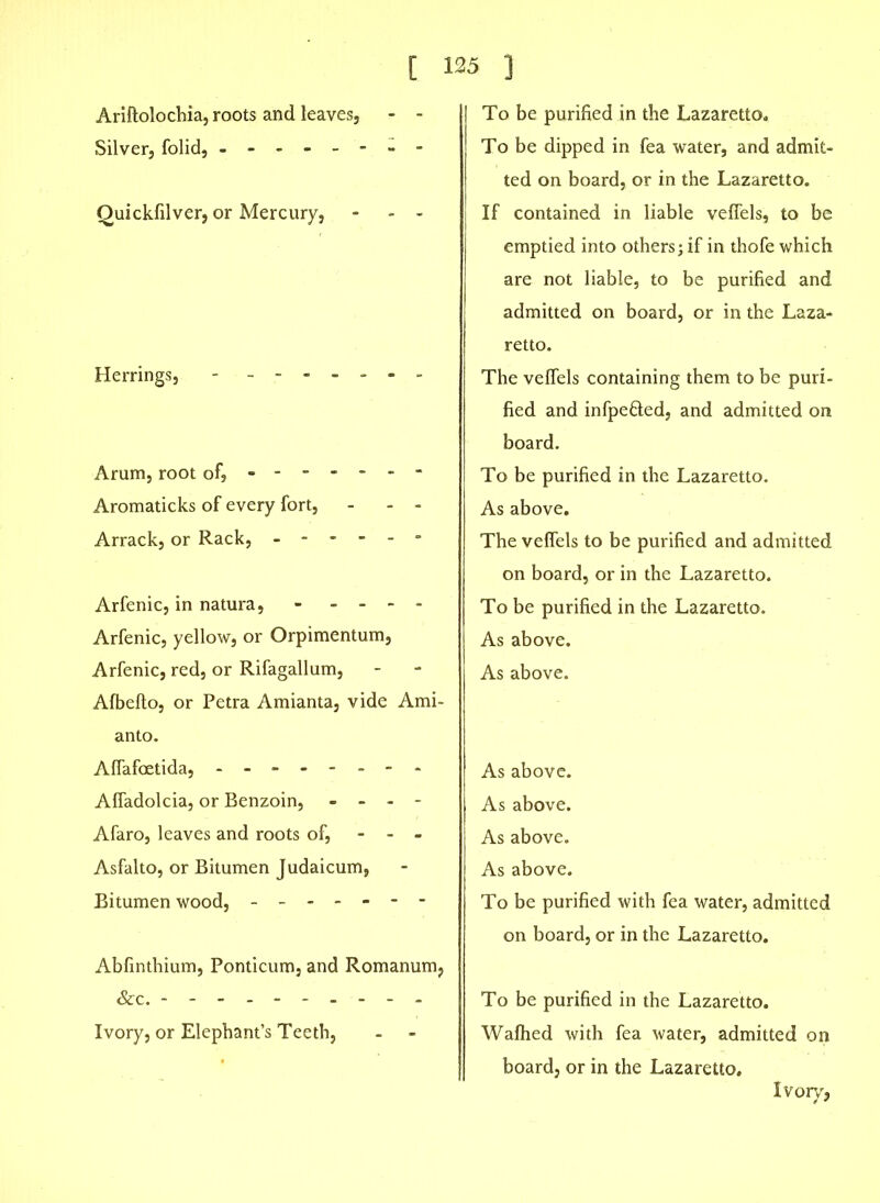 [ Ariftolochia, roots and leaves, - - Silver, folid, --- Quickfilver, or Mercury, - - - Herrings, - ------ Arum, root of, ----- - Aromaticks of every fort, Arrack, or Rack, - - - - - Arfenic, in natura, - - - - Arfenic, yellow, or Orpimentum, Arfenic, red, or Rifagallum, Albelto, or Petra Amianta, vide Ami- anto. Alfafoetida, -------- Alfadolcia, or Benzoin, - - - - Afaro, leaves and roots of, - - - Asfalto, or Bitumen Judaicum, Bitumen wood, ------- Abfinthium, Ponticum, and Romanum, Sec. - - - - Ivory, or Elephant’s Teeth, - - 125 ] To be purified in the Lazaretto. To be dipped in fea water, and admit- ted on board, or in the Lazaretto. If contained in liable veifels, to be emptied into others; if in thofe which are not liable, to be purified and admitted on board, or in the Laza- retto. The veifels containing them to be puri- fied and infpefted, and admitted on board. To be purified in the Lazaretto. As above. The veifels to be purified and admitted on board, or in the Lazaretto. To be purified in the Lazaretto. As above. As above. As above. As above. As above. As above. To be purified with fea water, admitted on board, or in the Lazaretto. To be purified in the Lazaretto. Walhed with fea water, admitted on board, or in the Lazaretto. Ivory,