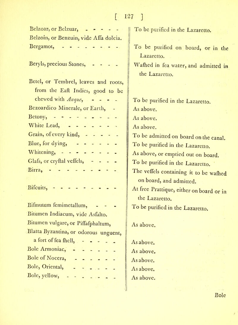 Belzoar, or Belzuar, - - - - - Belzoin, or Benzuin, vide Alfa dolcia. Bergamot, -------- Beryls, precious Stones, - - - . Betel, or Tembrel, leaves and roots, from the Eaft Indies, good to be chewed with Auque, - - - - Bezoardico Minerale, or Earth, Betony, --------- White Lead, ------- Grain, of every kind, - - - - - Blue, for dying, ------ Whitening, -------- Glafs, or cryftal velfels, - - - - Birra, --------- Bifcuits, - -- -- -- -- Bifmutum femimetallum, - Bitumen Indiacum, vide Asfalto. Bitumen vulgare, or Piflafphaltum, Blatta Byzantina, or odorous unguent, a fort of fea fhell, - - - . - Bole Armoniac, - _ Bole of Nocera, ------ Bole, Oriental, - - _ _ _ Bole, yellow, - - To be purified in the Lazaretto. To be purified on board, or in the Lazaretto. Waihed in fea water, and admitted in the Lazaretto. To be purified in the Lazaretto. As above. As above. As above. To be admitted on board on the canal. To be purified in the Lazaretto. As above, or emptied out on board. To be purified in the Lazaretto. The veffels containing it to be wafhed on board, and admitted. At free Prattique, either on board or in the Lazaretto. To be purified in the Lazaretto. As above. As above. As above. As above. As above. As above. Bole
