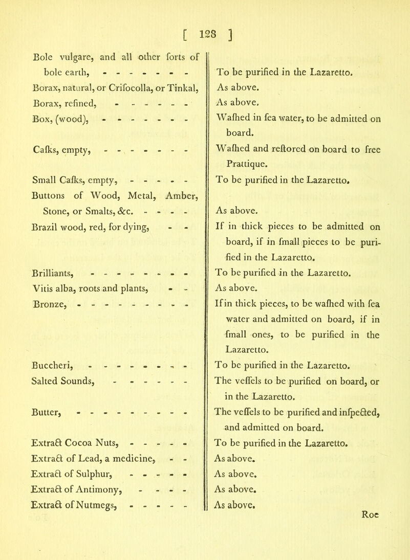 Bole vulgare, and all other forts of bole earth, ------ - Borax, natural, or Crifocolla, or Tinkal, Borax, refined, - - - - - - Box, (wood), - ------ Calks, empty, ------- Small Calks, empty, Buttons of Wood, Metal, Amber, Stone, or Smalts, &c. - - - - Brazil wood, red, for dying, Brilliants, - -- -- -- - Vitis alba, roots and plants, Bronze, - -------- Buccheri, - ------- Salted Sounds, Butter, - -- -- -- -- Extrafl Cocoa Nuts, - - - - - Extraft of Lead, a medicine, - - Extract of Sulphur, - - - - - Extraft of Antimony, - - - - Extract of Nutmegs, To be purified in the Lazaretto. As above. As above. Walhed in fea water, to be admitted on board. Walhed and reltored on board to free Prattique. To be purified in the Lazaretto. As above. If in thick pieces to be admitted on board, if in fmall pieces to be puri- fied in the Lazaretto. To be purified in the Lazaretto. As above. If in thick pieces, to be walhed with fea water and admitted on board, if in fmall ones, to be purified in the Lazaretto. To be purified in the Lazaretto. The velfels to be purified on board, or in the Lazaretto. The velfels to be purified and infpe&ed, and admitted on board. To be purified in the Lazaretto. As above. As above. As above. As above. Roc