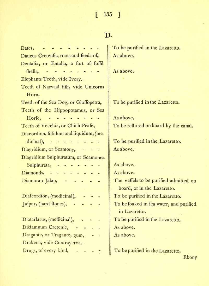 D. Dates, - ------- Daucus Cretenfis, roots and feeds of, Dentalia, or Entalia, a fort of foflil fhells, - - ------ Elephants Teeth, vide Ivory. Teeth of Narvaal filh, vide Unicorns Horn. Teeth of the Sea Dog, or Gloffopetra, Teeth of the Hippopotamus, or Sea Horfe, - ------- Teeth of Vecchia, or Chich Peafe, Diacordion, folidum and liquidum, (me- dicinal), -------- Diagridium, or Scamony, - - Diagridium Sulphuratum, or Scamonea Sulphurata, ------- Diamonds, ------- Diamoran Jalap, - Diafcordion, (medicinal), - - Jafper, (hard ftones), - Diatarlarus, (medicinal), - Diftamnum Cretenfe, _ _ Dragante, or Tragante, gum, - - Drakena, vide Contrayerva. Drugs, of every kind, - - To be purified in the Lazaretto. As above. As above. To be purified in the Lazaretto. As above. To be reftored onboard by the canal. To be purified in the Lazaretto. As above. As above. As above. The veffels to be purified admitted on board, or in the Lazaretto. To be purified in the Lazaretto. To befoaked in fea water, and purified in Lazaretto. To be purified in the Lazaretto. As above. As above. To be purified in the Lazaretto. Ebony