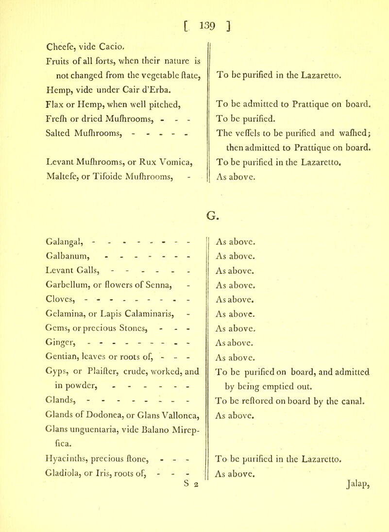 Cheefe, vide Cacio. Fruits of all forts, when their nature is not changed from the vegetable Hate, Hemp, vide under Cair d’Erba. Flax or Hemp, when well pitched, Frelh or dried Mulhrooms, - - - Salted Mulhrooms, - - - - Levant Mulhrooms, or Rux Vomica, Maltefe, or Tifoide Mulhrooms, To be purified in the Lazaretto. To be admitted to Prattique on board. To be purified. The velfels to be purified and walhed; then admitted to Prattique on board. To be purified in the Lazaretto. As above. Galangal, - ------- Galbanum, Levant Galls, ------ Garbellum, or flowers of Senna, Cloves, - - Gelamina, or Lapis Calaminaris, Gems, or precious Stones, - - Ginger, --------- Gentian, leaves or roots of, - - - Gyps, or Plailler, crude, worked, and in powder, ------ Glands, -------- Glands of Dodonea, or Gians Vallonca, Gians unguentaria, vide Balano Mirep- fica. Hyacinths, precious Hone, - - - Gladiola, or Iris, roots of, S 2 G. As above. As above. As above. As above. As above. As above. As above. As above. As above. To be purified on board, and admitted by being emptied out. To be reftored on board by the canal. As above. To be purified in the Lazaretto. As above. Jalap,