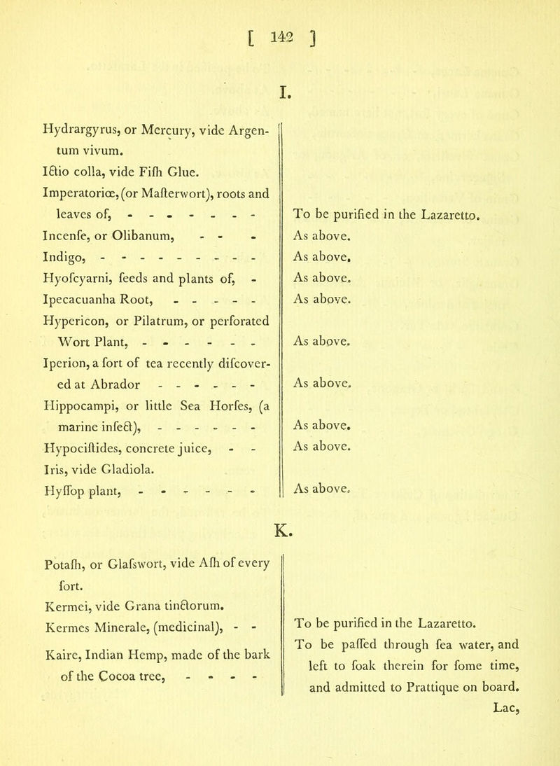 I. Hydrargyrus, or Mercury, vide Argen- tum vivum. Iftio colia, vide Filh Glue. Imperatorice,(or Mafterwort), roots and leaves of, ------ - Incenfe, or Olibanum, - - Indigo, - - -- -- -- - Hyofcyarni, feeds and plants of, Ipecacuanha Root, - - - - - Hypericon, or Pilatrum, or perforated To be purified in the Lazaretto. As above. As above. As above. As above. Wort Plant, ------ Iperion, a fort of tea recently difcover- As above. ed at Abrador ------ As above. Hippocampi, or little Sea Horfes, (a marine infeft), - Hypociftides, concrete juice, Iris, vide Gladiola. As above. As above. Hylfop plant, ------ As above. K. Potafh, or Glafswort, vide Alh of every fort. Kermei, vide Grana tin&orum. Kermes Minerale, (medicinal}, - - Kaire, Indian Hemp, made of the bark of the Cocoa tree, - To be purified in the Lazaretto. To be palfed through fea water, and left to foak therein for fome time, and admitted to Prattique on board. Lac,