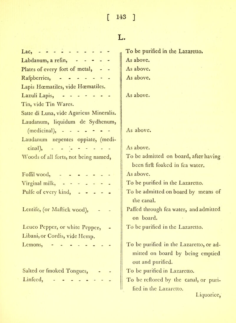 L. Lac, - - - - - Labdanum, a refin, - - - - Plates of every fort of metal, - - Rafpberries, - ------ Lapis Hoematiles, vide Hcematiles. Lazuli Lapis, ------- Tin, vide Tin Wares. Satte di Luna, vide Agaricus Mineralis. Laudanum, liquidum de Sydhenum, (medicinal), ------- Laudanum nepentes oppiate, (medi- cinal), - ------ Woods of all forts, not being named, Foflilwood, - ------ Virginal milk, ------- Pulfe of every kind, - - - - - Lentife, (or Maffick wood), Leuco Pepper, or white Pepper, Libani, or Cordis, vide Hemp. Lemons, - - ------ Salted or fmoked Tongues, Linfeed, - - ------ To be purified in the Lazaretto. As above. As above. As above. As above. As above. As above. To be admitted on board, after having been firfl foaked in fea water. As above. To be purified in the Lazaretto. To be admitted on board by means of the canal. Pahed through fea water, and admitted on board. To be purified in the Lazaretto. To be purified in the Lazaretto, or ad- mitted on board by being emptied out and purified. To be purified in Lazaretto. To be reflored by the canal, or puri- fied in the Lazaretto. Liquorice,