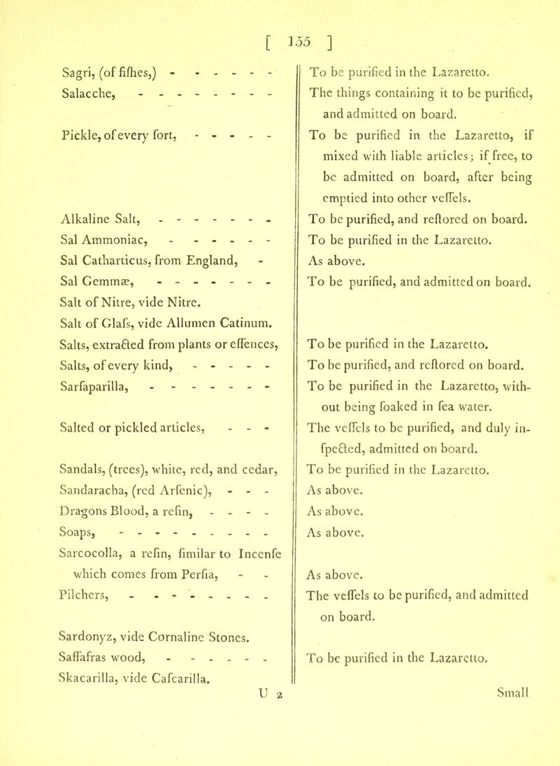 Sagri, (of fifties,) - Salacche, - - ■ Pickle, of every fort, Alkaline Salt, - - Sal Ammoniac, - - - - - - Sal Cathardcus, from England, Sal Gemmae, ------- Salt of Nitre, vide Nitre. Salt of Glafs, vide Allumen Catinum. Salts, extra&ed from plants or efTences, Salts, of every kind, Sarfaparilla, - Salted or pickled articles, - - - Sandals, (trees), white, red, and cedar, Sandaracha, (red Arfenic), - - - Dragons Blood, a refin, - - - - Soaps, - - - - Sarcocolla, a refin, fimilar to Incenfe which comes from Perfia, Pilchers, - ------- Sardonyz, vide Cornaline Stones. Saffafras wood, - - . . - . Skacarilla, vide Cafcarilla. U 2 To be purified in the Lazaretto. The things containing it to be purified, and admitted on board. To be purified in the Lazaretto, if mixed with liable articles; if free, to be admitted on board, after being emptied into other veffels. To be purified, and reflored on board. To be purified in the Lazaretto. As above. To be purified, and admitted on board. To be purified in the Lazaretto. To be purified, and reflored on board. To be purified in the Lazaretto, with- out being foaked in fea water. The veffels to be purified, and duly in- fpefiled, admitted on board. To be purified in the Lazaretto. As above. As above. As above. As above. The veffels to be purified, and admitted on board. To be purified in the Lazaretto. Small