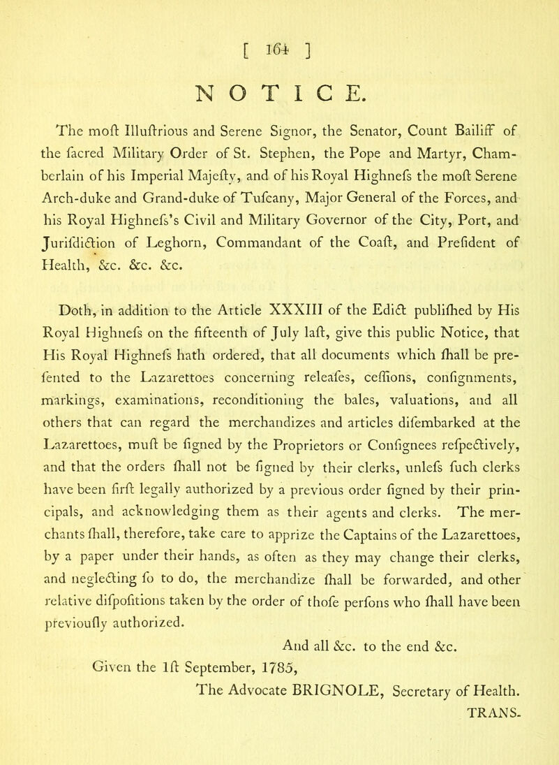 [ I6i ] NOTICE. The moft Illuftrious and Serene Signor, the Senator, Count Bailiff of the facred Military Order of St. Stephen, the Pope and Martyr, Cham- berlain of his Imperial Majefty, and of his Royal Highnefs the moft Serene Arch-duke and Grand-duke of Tufcany, Major General of the Forces, and his Royal Highnefs’s Civil and Military Governor of the City, Port, and JurifdiCtion of Leghorn, Commandant of the Coaft, and Prefident of Health, &c. &c. &c. Doth, in addition to the Article XXXIII of the EdiCt publifhed by His Royal Highnefs on the fifteenth of July laft, give this public Notice, that His Royal Highnefs hath ordered, that all documents which fhall be pre- fented to the Lazarettoes concerning releafes, ceffions, confignments, markings, examinations, reconditioning the bales, valuations, and all others that can regard the merchandizes and articles difembarked at the Lazarettoes, muft be figned by the Proprietors or Confignees refpeCtively, and that the orders fhall not be figned by their clerks, unlefs fuch clerks have been firft legally authorized by a previous order figned by their prin- cipals, and acknowledging them as their agents and clerks. The mer- chants fhall, therefore, take care to apprize the Captains of the Lazarettoes, by a paper under their hands, as often as they may change their clerks, and neglecting fo to do, the merchandize fhall be forwarded, and other relative difpofitions taken by the order of thofe perfons who fhall have been previoufly authorized. And all &c. to the end &c. Given the lft September, 1785, The Advocate BRIGNOLE, Secretary of Health. TRANS.
