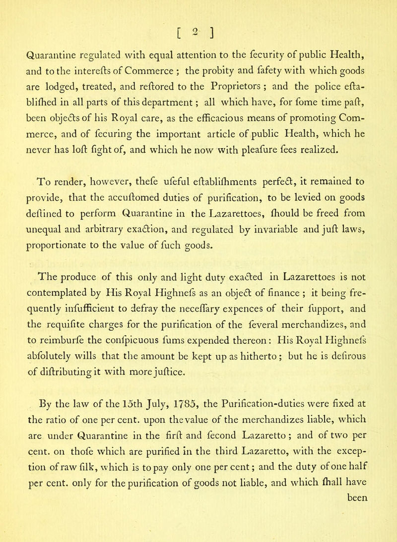 Quarantine regulated with equal attention to the fecurity of public Health, and to the interefts of Commerce ; the probity and fafety with which goods are lodged, treated, and reftored to the Proprietors; and the police efta- blifhed in all parts of this department; all which have, for fome time pah, been objects of his Royal care, as the efficacious means of promoting Com- merce, and of fecuring the important article of public Health, which he never has loft fight of, and which he now with pleafure fees realized. To render, however, thefe ufeful eftabliffiments perfect, it remained to provide, that the accuftomed duties of purification, to be levied on goods defined to perform Quarantine in the Lazarettoes, fhould be freed from unequal and arbitrary exadtion, and regulated by invariable and juft laws, proportionate to the value of fuch goods. The produce of this only and light duty exadted in Lazarettoes is not contemplated by His Royal Highnefs as an objedt of finance ; it being fre- quently infufficient to defray the neceffary expences of their fupport, and the requifite charges for the purification of the feveral merchandizes, and to reimburfe the confpicuous fums expended thereon: His Royal Highnefs abfolutely wills that the amount be kept up as hitherto; but he is defirous of diftributing it with more juftice. By the law of the 15th July, 1785, the Purification-duties were fixed at the ratio of one per cent, upon the value of the merchandizes liable, which are under Quarantine in the firft and fecond Lazaretto; and of two per cent, on thofe which are purified in the third Lazaretto, with the excep- tion ofrawfilk, which is to pay only one percent; and the duty of one half per cent, only for the purification of goods not liable, and which ffiall have been