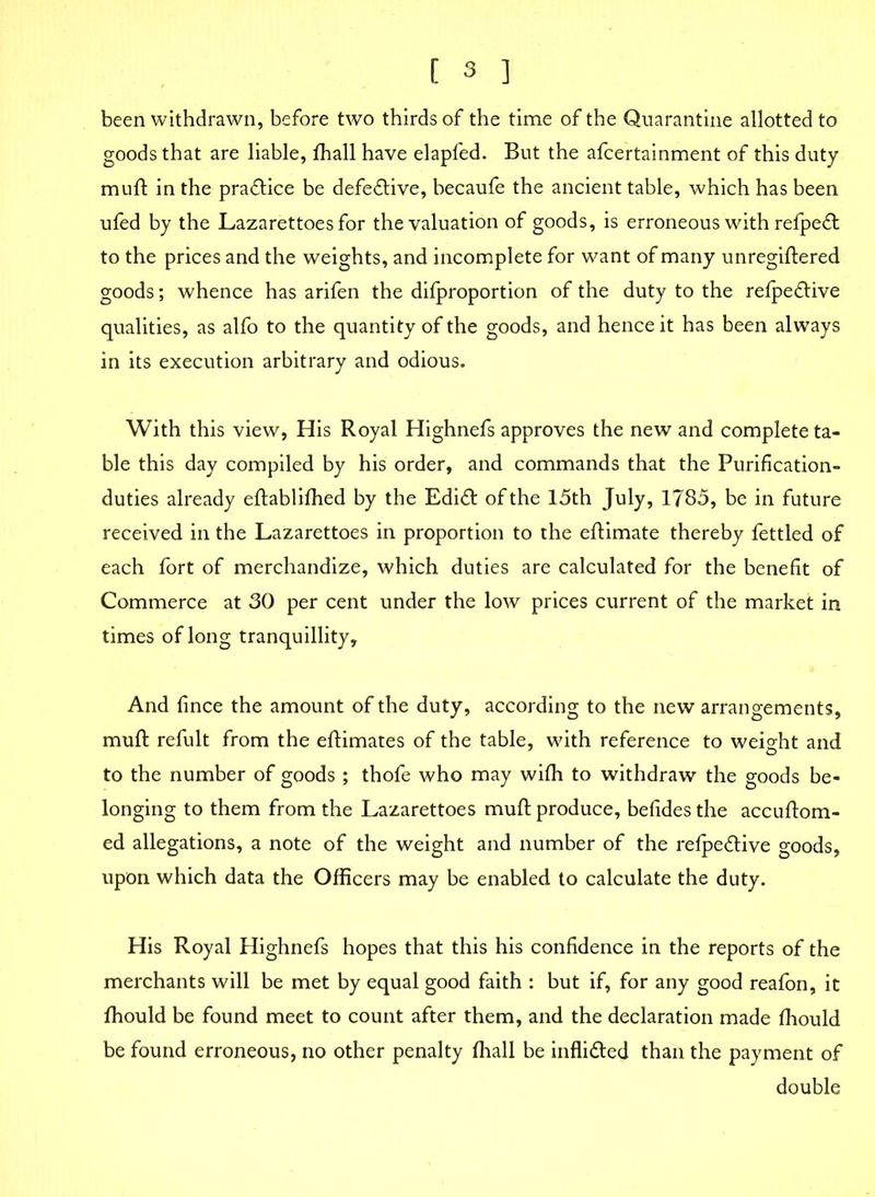 been withdrawn, before two thirds of the time of the Quarantine allotted to goods that are liable, fhall have elapfed. But the afcertainment of this duty muft in the practice be defective, becaufe the ancient table, which has been ufed by the Lazarettoes for the valuation of goods, is erroneous with refped to the prices and the weights, and incomplete for want of many unregiftered goods; whence has arifen the difproportion of the duty to the refpedive qualities, as alfo to the quantity of the goods, and hence it has been always in its execution arbitrary and odious. With this view, His Royal Highnefs approves the new and complete ta- ble this day compiled by his order, and commands that the Purification- duties already eftablifhed by the Edid of the 15th July, 1785, be in future received in the Lazarettoes in proportion to the eftimate thereby fettled of each fort of merchandize, which duties are calculated for the benefit of Commerce at 30 per cent under the low prices current of the market in times of long tranquillity. And fince the amount of the duty, according to the new arrangements, muft refult from the eftimates of the table, with reference to weight and to the number of goods ; thofe who may with to withdraw the goods be- longing to them from the Lazarettoes muft produce, befides the accuftom- ed allegations, a note of the weight and number of the refpedive goods, upon which data the Officers may be enabled to calculate the duty. His Royal Highnefs hopes that this his confidence in the reports of the merchants will be met by equal good faith : but if, for any good reafon, it ffiould be found meet to count after them, and the declaration made fhould be found erroneous, no other penalty fhall be inflided than the payment of double