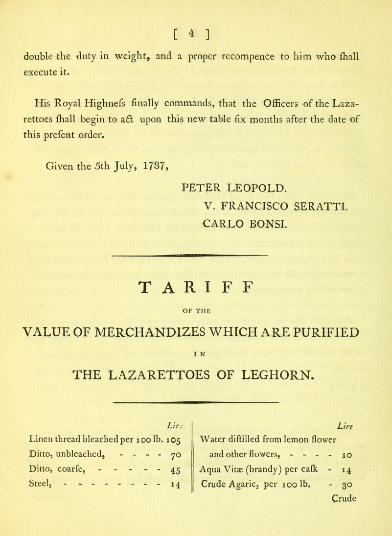 double the duty in weight, and a proper recompence to him who fhall execute it. His Royal Highnefs finally commands, that the Officers oftheLaza- rettoes fhall begin to adc. upon this new table fix months after the date of this prefent order. Given the 5th July, 1787, PETER LEOPOLD. V. FRANCISCO SERATTI. CARLO BONSI. VALUE OF MERCHANDIZES WHICH ARE PURIFIED TARIFF 1 N THE LAZARETTOES OF LEGHORN. • 14 - 30 Crude Lire lO Steel, ---14 Crude Agaric, per 100 lb.