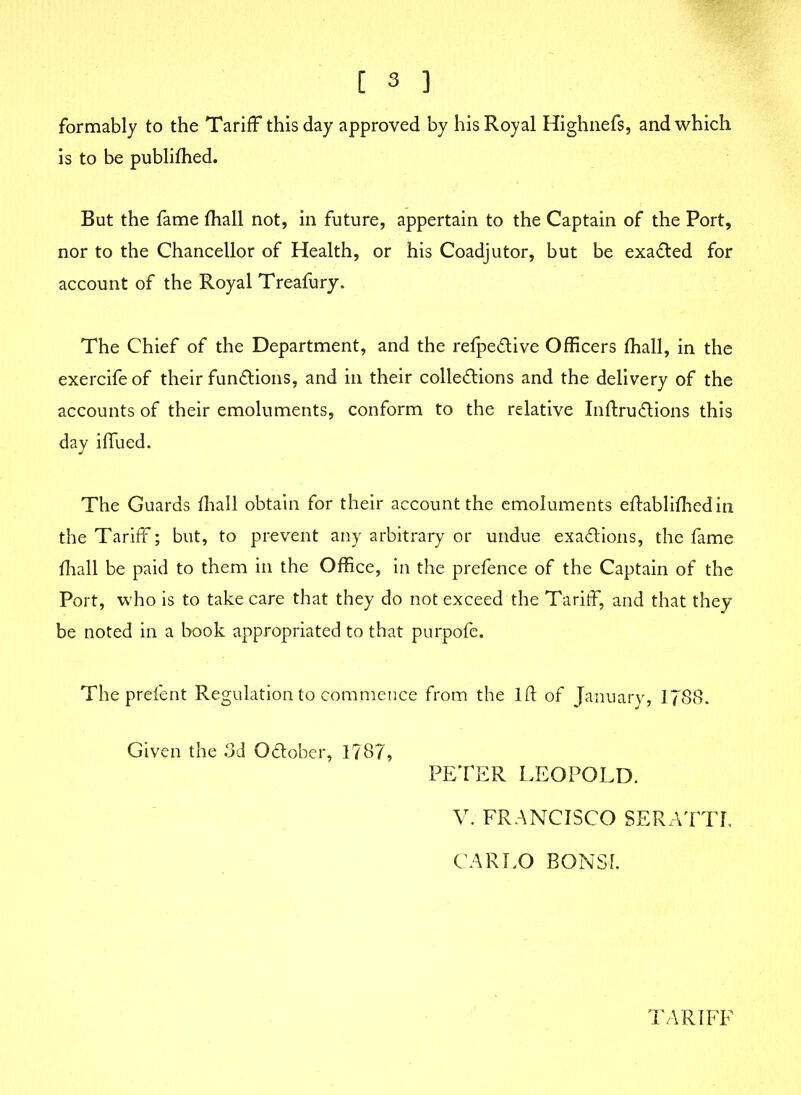 formably to the Tariff this day approved by his Royal Highnefs, and which is to be publifhed. But the fame fhall not, in future, appertain to the Captain of the Port, nor to the Chancellor of Health, or his Coadjutor, but be exacted for account of the Royal Treafury. The Chief of the Department, and the refpeClive Officers fhall, in the exercife of their functions, and in their collections and the delivery of the accounts of their emoluments, conform to the relative InftruClions this day iffued. The Guards fhall obtain for their account the emoluments eftablifhedin the Tariff; but, to prevent any arbitrary or undue exactions, the fame fhall be paid to them in the Office, in the prefence of the Captain of the Port, who is to take care that they do not exceed the Tariff, and that they be noted in a book appropriated to that purpofe. The prefent Regulation to commence from the 1ft of January, 1788. Given the 3d October, 1787, PETER LEOPOLD. V. FRANCISCO SERATTI. CARLO BONSI. TARIFF