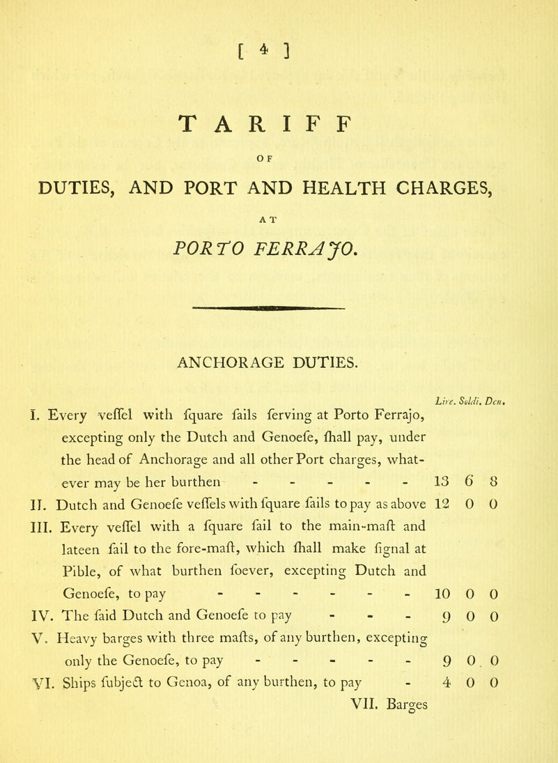 TARIFF o F DUTIES, AND PORT AND HEALTH CHARGES, A T PORTO FERRAJO. ANCHORAGE DUTIES. hire. Soldi. Den• I. Every velfel with fquare fails ferving at Porto Ferrajo, excepting only the Dutch and Genoefe, fhall pay, under the head of Anchorage and all other Port charges, what- ever may be her burthen - - - - -13 68 II. Dutch and Genoefe veffels with fquare fails to pay as above 12 0 0 III. Every veffel with a fquare fail to the main-mall; and lateen fail to the fore-maft, which fhall make Ilgnal at Pible, of what burthen foever, excepting Dutch and Genoefe, to pay 10 00 IV. The faid Dutch and Genoefe to pay - - - 9 0 0 V. Heavy barges with three mails, of any burthen, excepting only the Genoefe, to pay - - - - - 90.0 VI. Ships fubjeft to Genoa, of any burthen, to pay - 4 0 0 VII. Barges