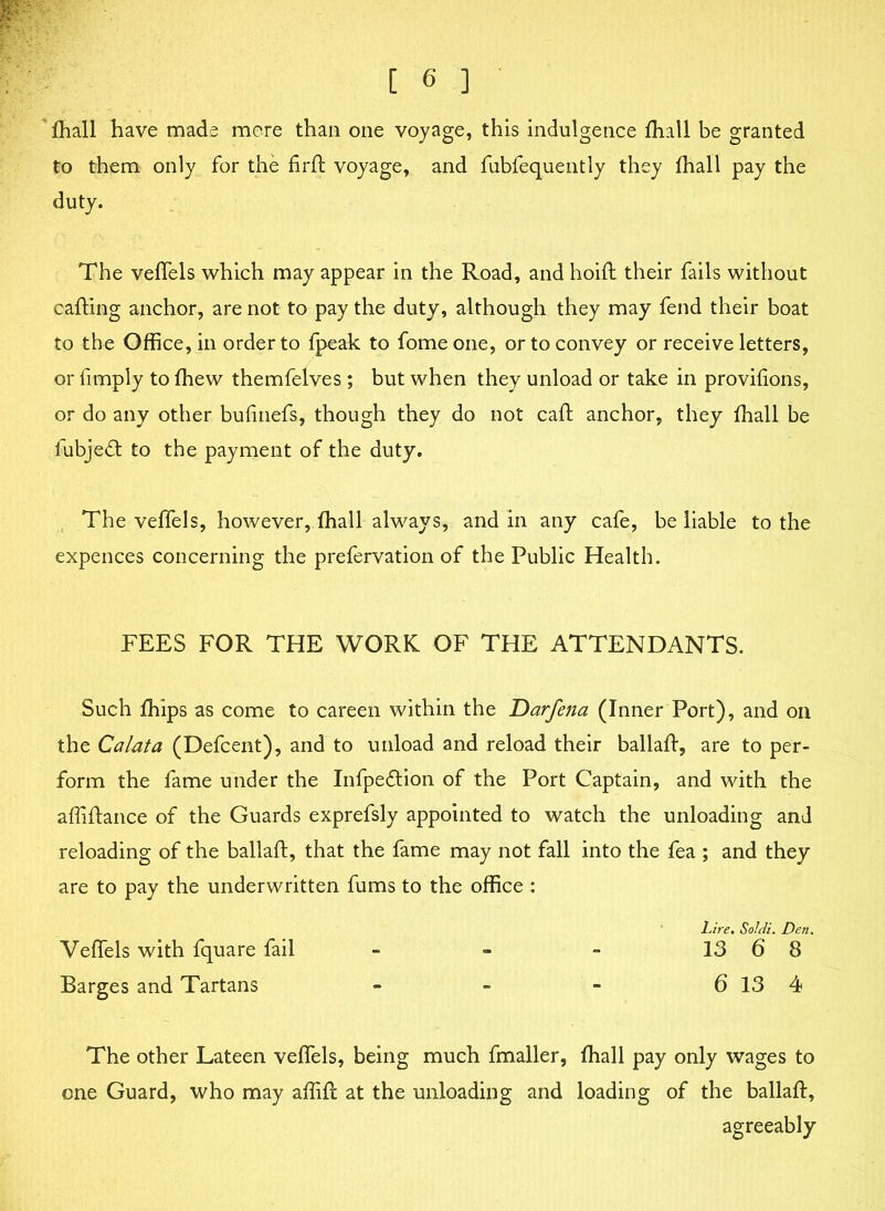 fhall have made more than one voyage, this indulgence fhall be granted to them only for the firft voyage, and fubfequently they fhall pay the duty. The veflels which may appear in the Road, andhoifl their fails without calling anchor, are not to pay the duty, although they may fend their boat to the Office, in order to fpeak to fome one, or to convey or receive letters, or Amply to fhew themfelves ; but when they unload or take in provifions, or do any other bufinefs, though they do not call anchor, they fhall be lubjedl to the payment of the duty. The veflels, however, fhall always, and in any cafe, be liable to the expences concerning the prefervation of the Public Health. FEES FOR THE WORK OF THE ATTENDANTS. Such fhips as come to careen within the Darfena (Inner Port), and oil the Calata (Defcent), and to unload and reload their ballafl, are to per- form the fame under the Infpedlion of the Port Captain, and with the affiftance of the Guards exprefsly appointed to watch the unloading and reloading of the ballafl, that the fame may not fall into the fea ; and they are to pay the underwritten fums to the office : Lire. Soldi. Den. Veflels with fquare fail - - - 13 6 8 Barges and Tartans - - - 6 13 4 The other Lateen veflels, being much fmaller, fhall pay only wages to one Guard, who may aflifl at the unloading and loading of the ballafl, agreeably