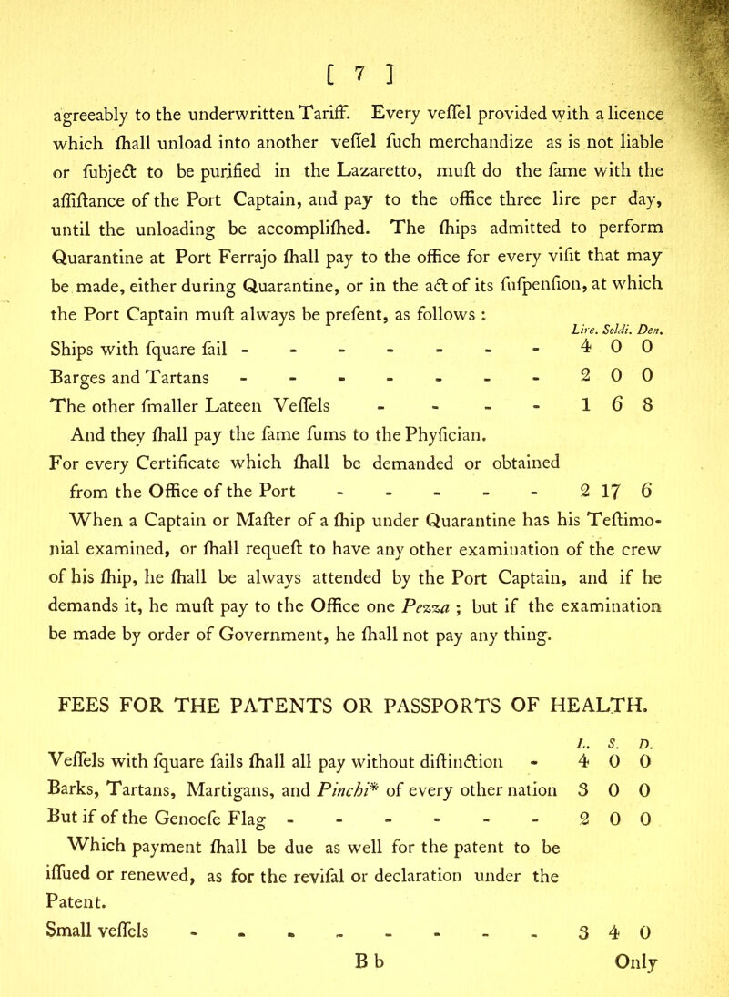 agreeably to the underwritten Tariff. Every veffel provided with a licence which fhall unload into another veflel fuch merchandize as is not liable or fubjed to be purified in the Lazaretto, mufl do the fame with the affiftance of the Port Captain, and pay to the office three lire per day, until the unloading be accomplifhed. The Chips admitted to perform Quarantine at Port Ferrajo ffiall pay to the office for every vifit that may be made, either during Quarantine, or in the ad of its fufpenfion, at which the Port Captain mufl: always be prefent, as follows : Lire. Soldi. Den. Ships with fquare fail - - - - - - - 400 Barges and Tartans - - - - - - - 200 The other fmaller Lateen Veffels - - - - 1 6 8 And they fhall pay the fame fums to the Phyfician. For every Certificate which fhall be demanded or obtained from the Office of the Port - - - - - 2 17 6 When a Captain or Mailer of a Chip under Quarantine has his Teflimo- nial examined, or fhall requefl to have any other examination of the crew of his fhip, he fhall be always attended by the Port Captain, and if he demands it, he mufl pay to the Office one Pezza ; but if the examination be made by order of Government, he fhall not pay any thing. FEES FOR THE PATENTS OR PASSPORTS OF HEALTH. L. S. D. Veffels with fquare fails fhall all pay without diftindion - 4 0 0 Barks, Tartans, Martigans, and Pinchi* of every other nation 3 0 0 But if of the Genoefe Flag ■■ - - - - - 2 00 Which payment fhall be due as well for the patent to be iffued or renewed, as for the revifal or declaration under the Patent. Small veffels 340 Only Bb
