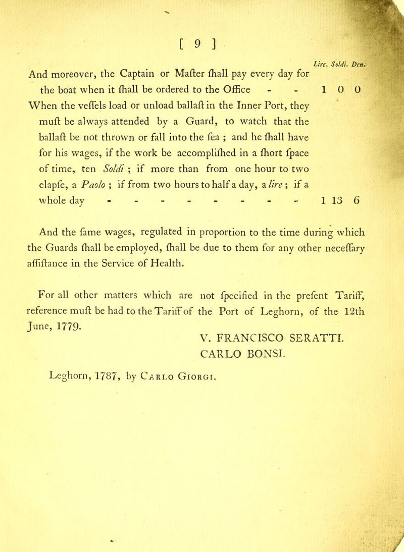 Lire, Soldi. Den. And moreover, the Captain or Matter fhall pay every day for the boat when it fhall be ordered to the Office - - 1 0 0 When the vettels load or unload ballaft in the Inner Port, they mutt be always attended by a Guard, to watch that the ballaft be not thrown or fall into the fea ; and he fhall have for his wages, if the work be accomplifhed in a fhort fpace of time, ten Soldi ; if more than from one hour to two elapfe, a Paolo ; if from two hours to half a day, a lire ; if a whole day - - - - - - - « 1 13 6 And the fame wages, regulated in proportion to the time during which the Guards fhall be employed, fhall be due to them for any other neceflary affiftance in the Service of Health. For all other matters which are not fpecified in the prefent Tariff, reference mutt be had to the Tariff of the Port of Leghorn, of the 12 th June, 1779. V. FRANCISCO SERATTI. CARLO BONSI. Leghorn, 1787, by Carlo Giorgi.