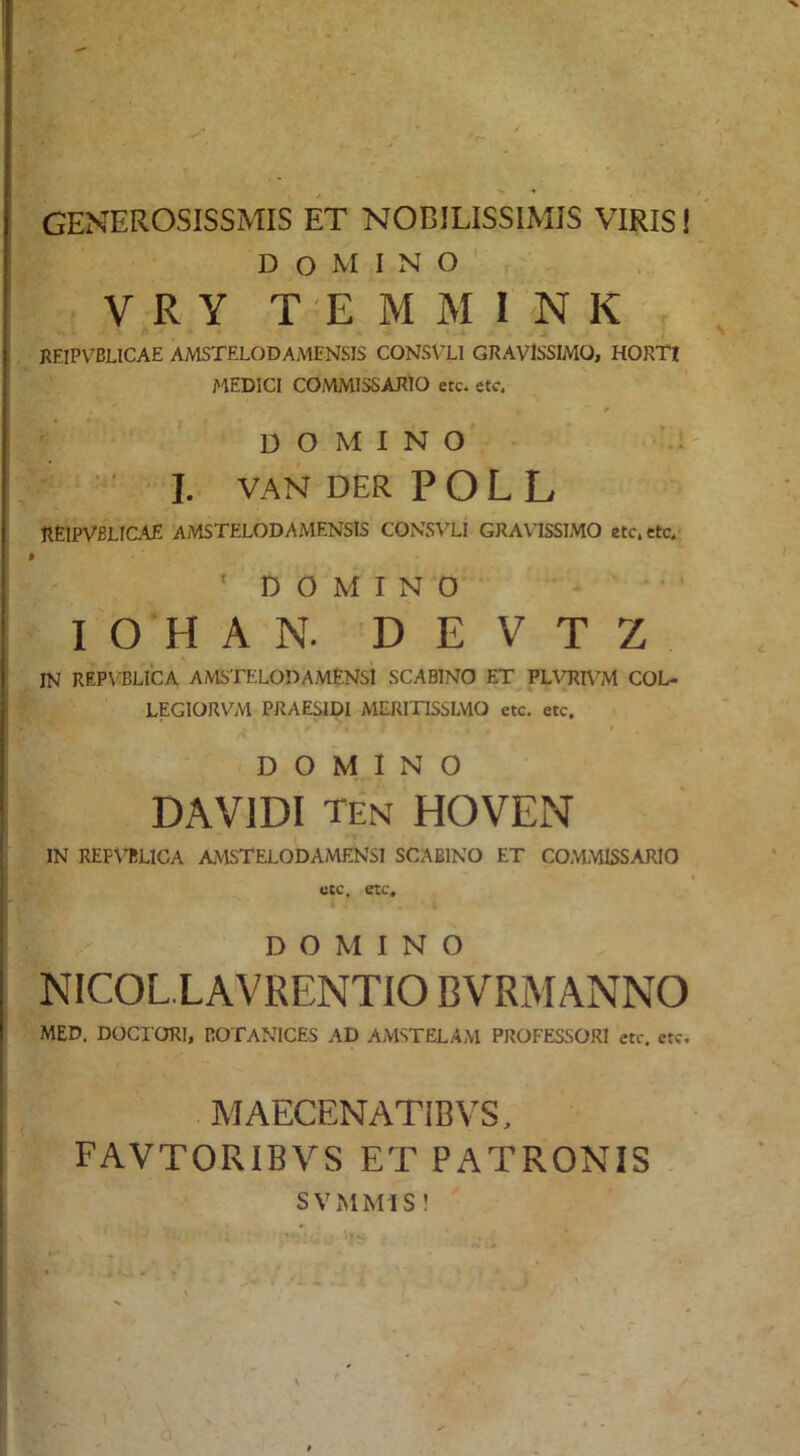 GENEROSISSMIS ET NOBILISSIMIS VIRIS! Domino' V R Y T E M M I 'N K J. REIPVBLICAE AMSTELODAMENSIS CONSVLl GRAVISSIMO, HORTI i''lEDICI COMMISSARIO etc. etc. ' domino'- I. VAN DER POL L REIPVBLICAE AMSTELODAMENSIS CONS\'Li GRAVISSIMO etc. etc. ‘ D O M I N ‘0 ' • ■ I O H A N. D E V T Z IN REP\^BLl‘CA AMSTELODAMENsi SCABINO ET PLVRH^M COL- LEGIORVM PRAESipi MERITISSLVIO etc, etc. /< DOMINO DA VIDI ten HOVEN IN REFVBLICA AMSTELODAMENSI SCABINO ET COMMISSARIO etc, etc. DOMINO NICOL.LAVRENTIO BVRMANNO MED. DOCTORl, BOTANICES AD AMSTELAM PROFESSORI etc. etc. / MAECENATIBVS, FAVTORIBVS ET PATRONIS SVMMIS !