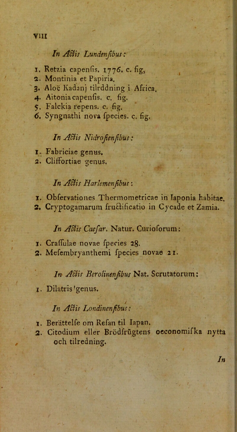 / vm / In AWis Lmdenjibus: I, Retzia capenfis, 1776. c. fig, ^ a. Montinia et Papiria. 3. Aloe Kadanj tilrddning i Africa, 4. Aitoriia capenfis. c, fig. 5. Falckia repens, c. fig. Syngnathi nova fpecies. c. fig, In ASHs Nidrojienjibus: 1. Fabriciae genus, • , ^ 2. Cliffortiae genus, < • ^ In AStis Harkmenjibus: 1. Obfervationes Thermometricae in laponia habitae. 2. Cryptogamarum fruftificatio in Cycade et Zamia. % In ASiis Caefar. Natur. Curioforum:' 1. Crafliilae novae fpecies 28. 2. Mefembryanthemi fpecies novae 21. In ASin Berotinenjibus Nat, Scrutatorum: I. Dilatris'genus. y In Abit! Londinenfibus: 1. Berdttelfe om Refan til lapan. 2. Citodium eller Brodfrugtens occonomifka nytta och tilredning. i ^ In 9