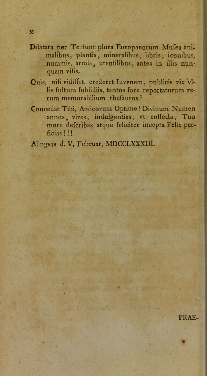 $ Dilatata per Te funt plura Europaeorum Mufea ani- malibus, plantis, mineralibus, libris, iconibus, nummis, armis, utenfilibus, antea in illis nun- quam vifis. ' Quis, nifi vidiflet, crederet luvenem, publicis vix vi- lis fultum fubfidiis, tantos fore reportaturum re- rum memorabilium thefauros ? Concedat Tibi, Amicorum Optime! Divinum Numen annos, vires, indulgentias, vt colleCla, Tuo more defcribas atque feliciter incepta Felix per- ficias !!! Alingsds d. V. Februar. MDCCLXXXIU. / x; PRAE-