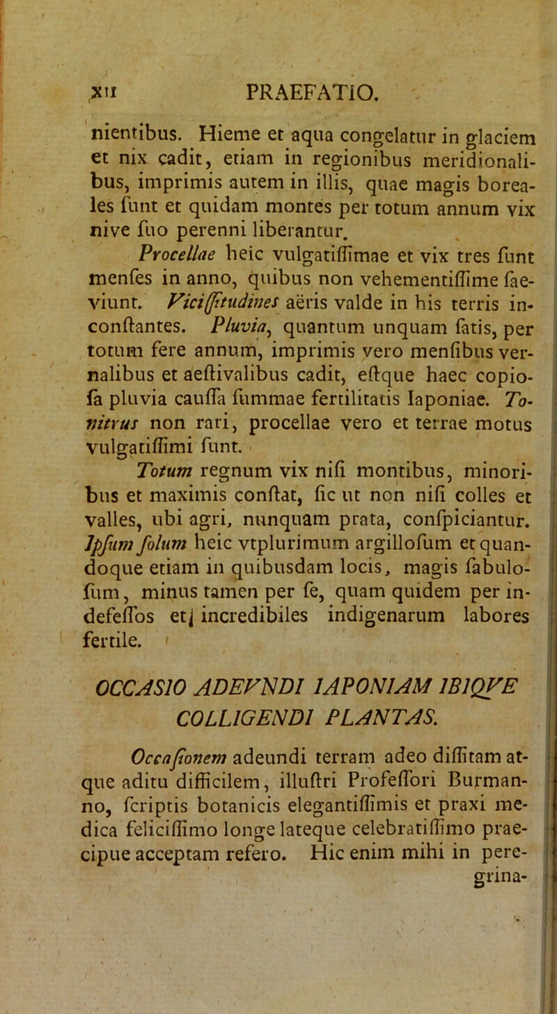 nientibus. Hieme et aqua congelatur in glaciem et nix cadit, etiam in regionibus meridionali- bus, imprimis autem in illis, quae magis borea- les funt et quidam montes per totum annum vix nive fuo perenni liberantur. Procellae heic vulgatiflimae et vix tres funt menfes in anno, quibus non vehementiflime fae- viunt. Vicifptudines aeris valde in bis terris in- conftantes. Pluvia^ quantum unquam fatis, per totum fere annum, imprimis vero menfibus ver- nalibus et aeftivalibus cadit, eftque haec copio- fa pluvia caulfa fummae fertilitatis laponiae. 7b- mtrus non rari, procellae vero et terrae motus vulgatiflimi funt. Totum regnum vix nili montibus, minori- bus et maximis conflat, fic ut non nifi colles et valles, ubi agri, nunquam prata, confpiciantur. Jpfiim folum heic vtplurimum argillofum et quan- doque etiam in quibusdam locis, magis fabulo- fum, minus tamen per fe, quam quidem per in- defeffos etj incredibiles indigenarum labores fertile. ' OCCASIO ADEFNDI 1 APONIAMIBIQVE COLLIGENDI PLANTAS, Oceafonem adeundi terram adeo diffitam at- que aditu difficilem, illuflri ProfefTori Burman- no, fcriptis botanicis elegantiffimis et praxi me- dica feliciffimo longe lateque celebratiffimo prae- cipue acceptam refero. Hic enim mihi in pere- grina-