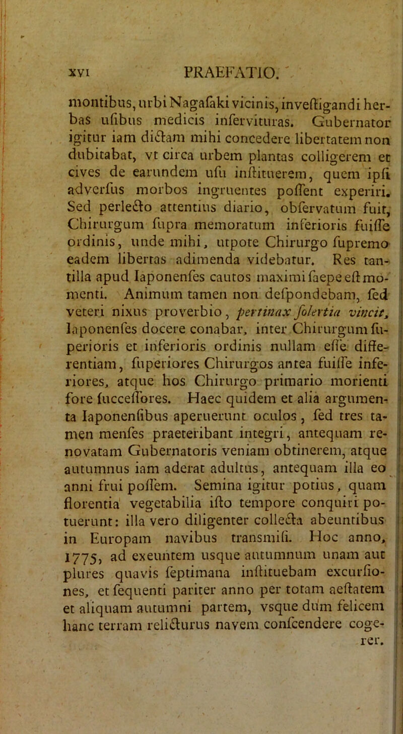 montibus, urbi Nagafaki vicinis, inveftigandi her- bas ufibus medicis infervituras. Gubernator igitur iam di6lam mihi concedere libertatem non dubitabat, vt circa urbem plantas colligerem et cives de earundem ufu inftituerem, quem ipli adverfus morbos ingruentes polTent experiri. Sed perlefto attentius diario, obfervatum fuit, Chirurgum fupra memoratum inferioris fuilTe ordinis, unde mihi, utpote Chirurgo fupremo : eadem libertas adimenda videbatur. Res tan- tilla apud laponenfes cautos maximi faepeeftmo- menti. Animum tamen non defpondebam, fed : veteri nixus proverbio, pertinaxfolertia vincit, •. laponenfes docere conabar, inter Chirurgum fu- • perioris et inferioris ordinis nullam elie. diffe- rentiam, fuperiores Chirurgos antea fuilfe infe- • riores, atque hos Chirurgo primario morienti i fore lucceffbres. Haec quidem et alia argumen- I ta laponenfibus aperuerunt oculos, fed tres ta- men menfes praeteribant integri, antequam re- | novatam Gubernatoris veniam obtinerem, atque i autumnus iam aderat adultus, antequam illa eo : anni frui poflem. Semina igitur potius, quam : florentia vegetabilia ifto tempore conquiri po- ■ tuerunt: illa vero diligenter collefta abeuntibus ii in Europam navibus transmili. Hoc anno, : 1775) exeuntem usque autumnum unam aut ; plures quavis feptimana inffituebam excurlio- nes, etfequenti pariter anno per totam aeftatem i et aliquam autumni partem, vsque diim felicem hanc terram reli£lurus navem confcendere coge-