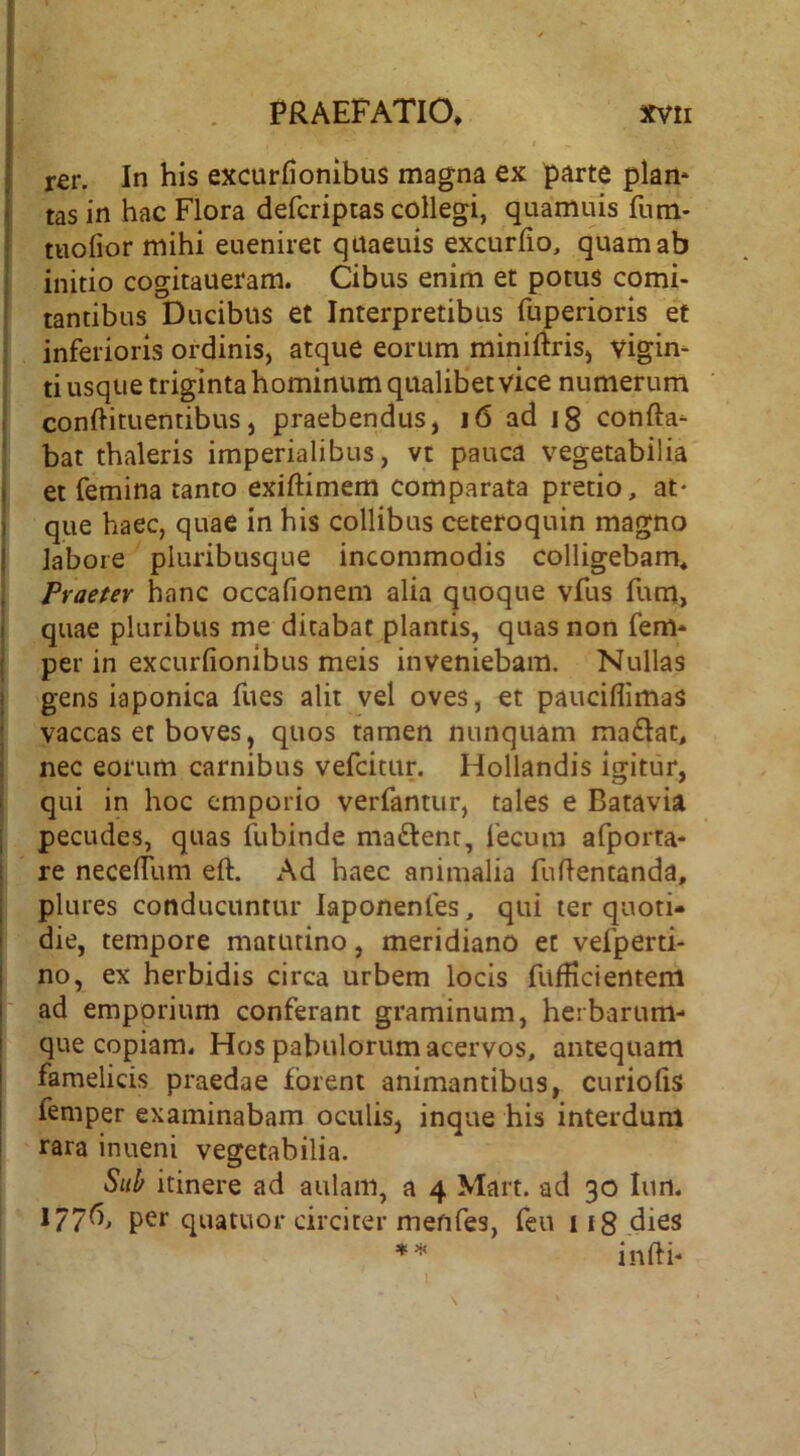 rer. In his excurfionibus magna ex parte piam tas in hac Flora defcriptas collegi, quamuis fnm- tuofior mihi eueniret qaaeuis excurfio, quam ab initio cogitaueram. Cibus enim et potus comi- tantibus Ducibus et Interpretibus fuperioris et inferioris ordinis, atque eorum miniftris, vigim ti usque triginta hominum qualibet vice numerum conftituentibus, praebendus, i6 ad ig confla- bat thaleris imperialibus, vt pauca vegetabilia et femina tanto exiftimem comparata pretio, at- que haec, quae in his collibus ceteroquin magno labore pluribusque incommodis colligebam^ Praeter hanc occafionem alia quoque vfus fum, quae pluribus me ditabat plancis, quas non fem- per in excurfionibus meis inveniebam. Nullas gens iaponica fues alit vel oves, et pauciflimas vaccas et boves, quos tamen nunquam maftat, nec eorum carnibus vefcitur. Hollandis igitur, qui in hoc emporio verfantur, tales e Batavia pecudes, quas fubinde maftent, fecum afporta- re neceffum eft. Ad haec animalia fuflentanda, plures conducuntur laponenfes, qui ter quoti- die, tempore matutino, meridiano et vefperti- no, ex herbidis circa urbem locis fufficientem ad emporium conferant graminum, herbarum- que copiam« Hos pabulorum acervos, antequam famelicis praedae forent animantibus, curiofis femper examinabam oculis, inque his interdum rara inueni vegetabilia. Sub itinere ad aulam, a 4 Mart. ad 30 lun. 1776, per quatuor circiter menfes, feu iigdies infti- I