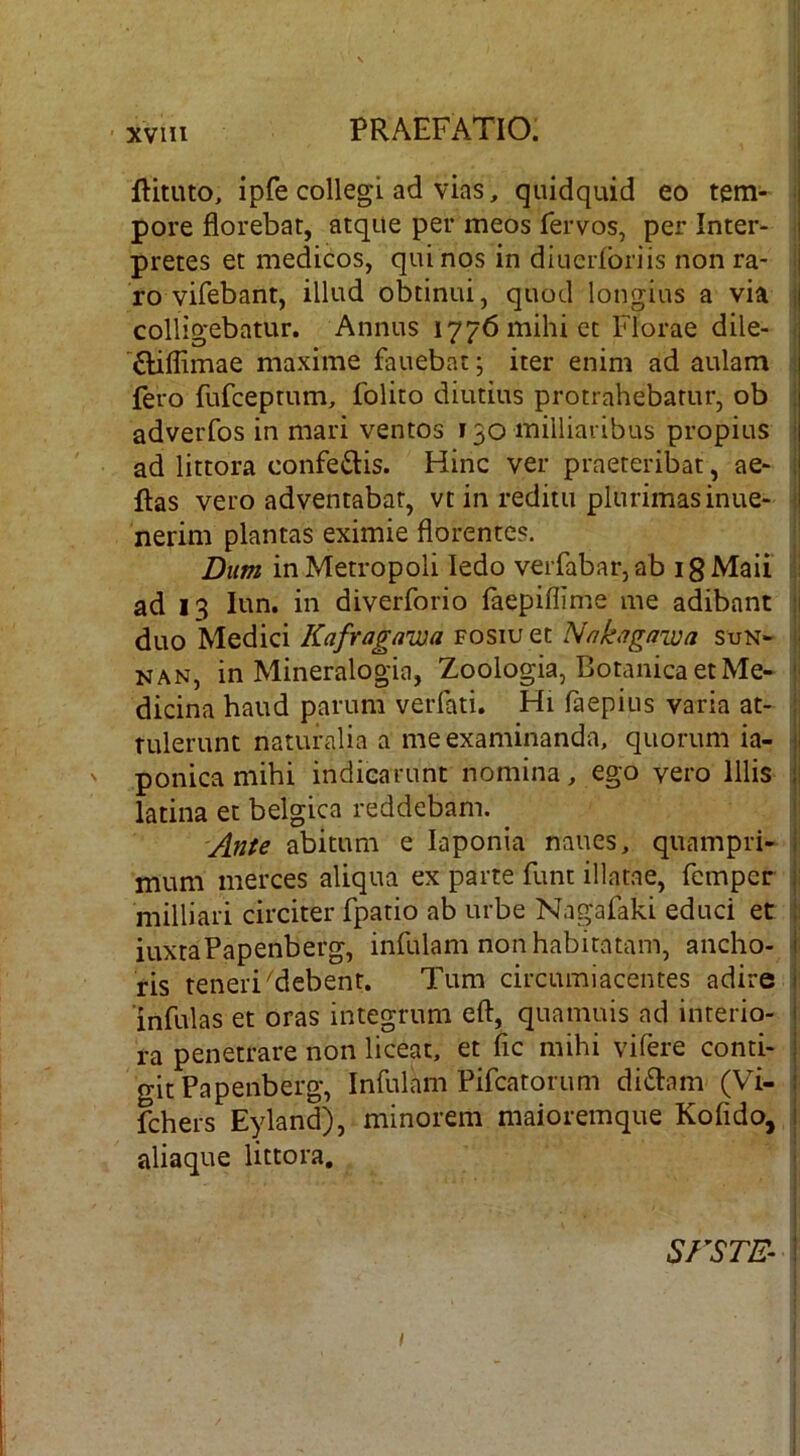 ftituto, ipfe collegi ad vias, quidquid eo tem- pore florebat, atque per meos fervos, per Inter- pretes et medicos, quinos in diuerlbriis non ra- j ro vifebant, illud obtinui, quod longius a via ij colligebatur. Annus 1776 mihi cc Florae dile- '£liffimae maxime fauebat; iter enim ad aulam fero fufceptum, folito diutius protrahebatur, ob ; adverfos in mari ventos 130 milliaribus propius i ad littora confeftis. Hinc ver praeteribat, ae- i flas vero adventabar, vt in reditu plurimas inue- i nerim plantas eximie florentes. Dum in Metropoli ledo verfabar, ab i g Maii ii ad 13 lun. in diverforio faepiflime me adibant 11 duo Medici Kafragawa fosiu et Nnkagawa sun- i NAN, in Mineralogia, Zoologia, Botanica et Me- i' dicina haud parum verfati, Hi faepius varia at- tulerunt naturalia a me examinanda, quorum ia- i ' ponica mihi indicarunt nomina, ego vero Illis latina et belgica reddebam. ! 'Ante abitum e laponia naues, quampri- mum merces aliqua ex parte funt illatae, fempcr i miniari circiter fpatio ab urbe Nagafaki educi et ji iuxtaPapenberg, infulam non habitatam, ancho- | ris teneri ^debent. Tum circumiacentes adire j infulas et oras integrum eft, quamuis ad interio- i ra penetrare non liceat, et fle mihi vifere conti- j gitPapenberg, Infulam Pifcatorum di61:am (Vi- i fchers Eyland), minorem maioremque Kofldo, I aliaque littora. , i I t SFSTE- I