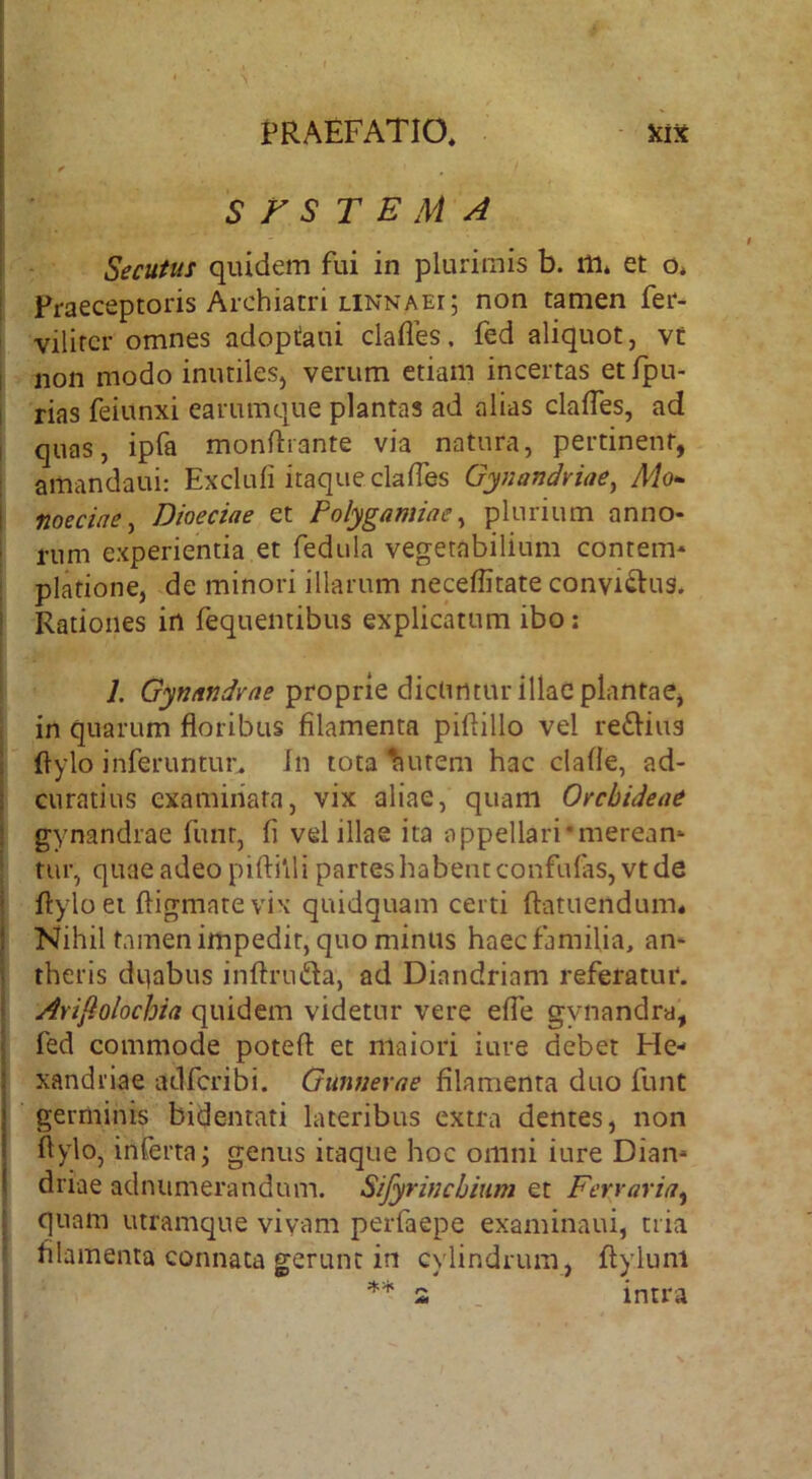 [ S F S T E M A i Secutus quidem fui in plurimis b. m* et o, I Praeceptoris Archiatri LINN A Er; non tamen fer- vilircr omnes adoptaui clafles. fed aliquot, vf I non modo inutiles, verum etiam incertas et Ipu- I rias feiunxi earumque plantas ad alias claffes, ad I quas, ipfa monflrante via natura, pertinent, amandaui: Excluli itaque clafTes Gynandriae^ Mo^ I noeciae y Dioeciae et Polygamiae ^ plurium anno- i nim experientia et fedula vegetabilium contem* piatione, de minori illarum neceffitate convictus* ! Rationes in fequemibus explicatum ibo: 7. proprie dicuntur illae plantae, in quarum floribus filamenta piflillo vel re^Hus ! flylo inferuntur. In tota Ruteni hac clafle, ad- I curatius examinata, vix aliae, quam Orchideae i gynandrae funr, fi vel illae ita appellari'meream ; tur, quae adeo piftilli partes habent confulas,vt de i flylo ei fligmatevix quidquam certi flatuendum* } Nihil tamen impedit, quo minus haec familia, an* i theris dpabus inflruda, ad Diandriam referatur, i ArijQolochia quidem videtur vere efle gynandra, l fed commode poteft et maiori iure debet He- xandriae adfcribi. Gunnerae filamenta duo funt germinis bidentati lateribus extra dentes, non flylo, inferta; genus itaque hoc omni iure Dian* ' driae adnumerandum. Sifyrinchmm et Ferraria^ quam utramque vivam perfaepe examinaui, tria filamenta connata gerunt in cylindrum, flylunl s intra