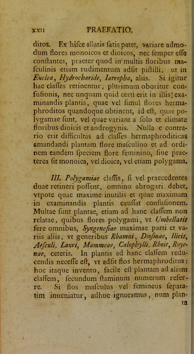 ditos. Ex hifce allatis fati§patet, variare admo- dum flores mbnoicos et dioicos, nec femper eiTe , conflantes, praeter quod in multis floribus ma- ■ fculinis etiam rudimentum adfit piflilli, ut in i Euclea, Hydrocharide^ latropha^ aliis. Si igitur ' hae clafles retinentur, pluiimuui oboritur com i fufionis, nec unquam quid certi erit in illis^exa- minandis plantis, quae vel flmul flores herma- , phroditos quandoque obtinent, id efl, quae po- i lygamae funt, vel quae variant a folo et climate i floribus dioicis et androgynis. Nulla e contra- rio erit difficultas ad clafles hermaphroditicas i amandandi plantam flore malculino et ad ordi- ; nem eandem fpeciem flore feminino, flue prae- ! terea fit monoica, vel dioica, vel etiam polygama. i /7/. Folygamiae claffis, fi vel praecedentes i duae retineri poflent, omnino abrogari debet, | vtpote quae maxime inutilis et quae maximam I • in examinandis plantis cauflat confufionem. | Multae funt plantae, etiam ad hanc claflem non t relatae, quibus flores polygami, vt Umhellatis I fere omnibus, Syngenefiae maximae parti et va- ij riis aliis, vt generibus Rhamni^ Diofmae^ Ilicis^ j! A^fculi, Lauri^ Mammeae^ CalophyUi, Rboi^^ Roye^ r nae^ ceteris. In plantis ad hanc claflem redu- i cendis necefle efl, vt adfit flos hermaphroditus: i hoc itaque invento, facile efl plantam ad aliam I claflem, fecundum flaminum numerum refer- ' re. Si flos mafculus vel femineus fepara- ! tim inueniatur, adhuc ignoramus, num plan- ( ta i /