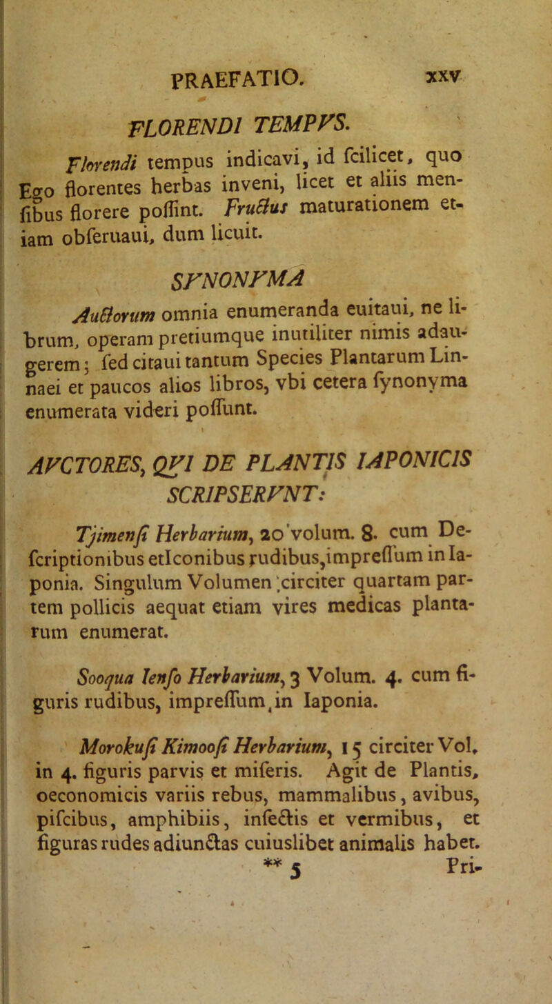 florendi TEMEVS. Fhvendi tempus indicavi, id fcilicet, quo Effo florentes herbas inveni, licet et aliis men- fibus florere poflint. FruBus maturationem et- iam obreruaui, dum licuit. SrNONFMA AuBomm omnia enumeranda euitaui, ne li- brum, operam pretiumque inutiliter nimis adau- gerem j ied citaui tantum Species Plantarum Lin- naei et paucos alios libros, vbi cetera (ynonyma enumerata videri poflTunt. 1 AVCTORES, QVl DE PLANTIS JAPONICIS SCRIPSERFNT: Tjimenji Herbarium^ ao volum. 8* 5^*^. fcriptionibus eticonibus rudibus,impreflum in la- ponia. Singulum Volumen‘.circiter quartam par- tem pollicis aequat etiam vires medicas planta- rum enumerat. Sooqua Jenfo Herbarium^ 3 Volum. 4. cum fi- guris rudibus, impreflum,in laponia. Morokufi Kimoofi Herbarium^ 15 circiter Vol, in 4. figuris parvis et miferis. Agit de Plantis, oeconomicis variis rebus, mammalibus, avibus, pifcibus, amphibiis, infe£l:is et vermibus, et figuras riides adiunftas cuiuslibet animalis habet. ** « Pri-