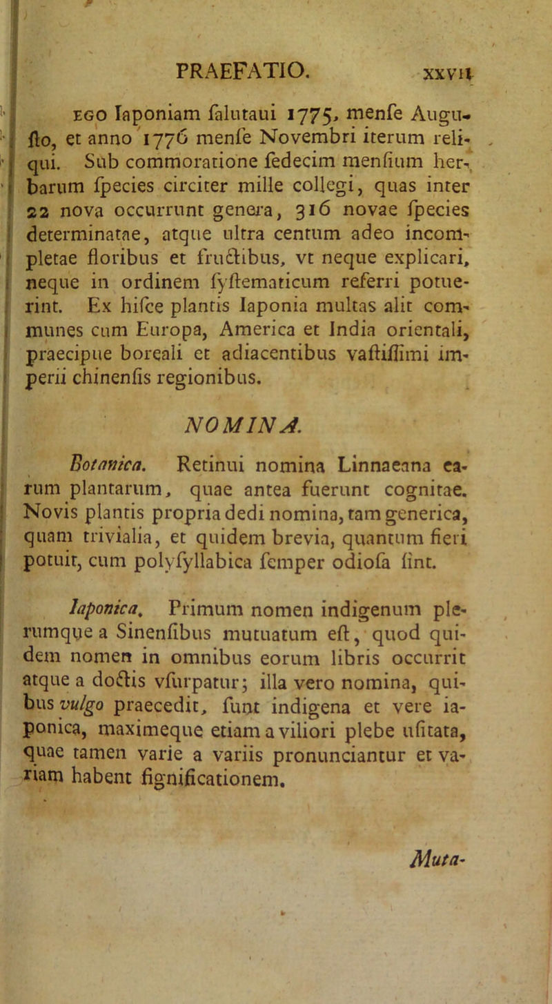 ‘ EGO laponiam falutaui 1775^ menfe Augu- j flo, et anno'1776 menfe Novembri iterum reli- j qui. Sub commoratione fedecim menfium her-T i bariim fpecies circiter mille collegi, quas inter 22 nova occurrunt genei-a, 316 novae fpecies : determinatae, atque ultra centum adeo incom- pletae floribus et fru£libus, vt neque explicari, neque in ordinem fyftematicum referri potue- rint. Ex hifce plantis laponia multas alit com- munes cum Europa, America et India orientali, praecipue borqali et adiacentibus vaftiflimi im- perii chinenfis regionibus. NOMINA. Botafjica. Retinui nomina Linnaeana ca- rum plantarum, quae antea fuerunt cognitae. Novis plantis propria dedi nomina, tam generica, quam trivialia, et quidem brevia, quantum fieri potuit, cum polyfyllabica femper odiofa fint. Japonica^ Primum nomen indigenum ple- rumqye a Sinenfibus mutuatum efl:,‘quod qui- dem nomen in omnibus eorum libris occurrit atque a doftis vfurpatur; illa vero nomina, qui- bus praecedit, funt indigena et vere ia- ponica, maximeque etiam a viliori plebe ufitata, quae tamen varie a variis pronunciantur et ya-^ riam habent fignificationem. Muta-