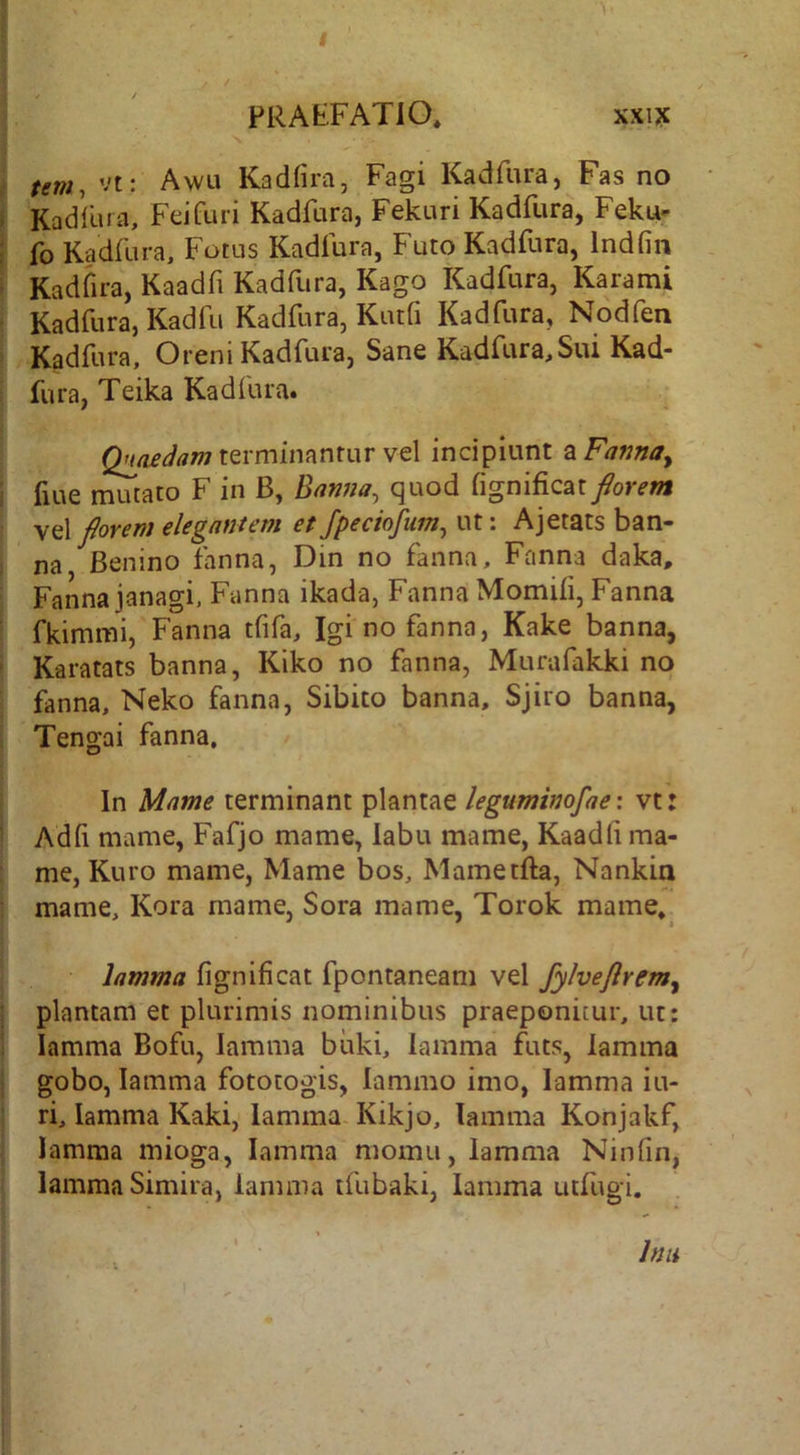 PRAtFATiO, xxi?c tm, vt: Awu Kadfira, Fagi Kadfiira, Fas no Kadllua, Feifuri Kadfura, Fekuri Kadfura, Feku- fo Kadfura, Fotus Kadfura, Futo Kadfura, Indfin Kadfira, Kaadfi Kadfura, Kago Kadfura, Karami Kadfura, Kadfu Kadfura, Kutfi Kadfura, Nodfen Kadfura, Oreni Kadfura, Sane Kadfura,Sui Kad- fura, Teika Kadfura. terminantur vel incipiunt zFama^ fiue mutato F in B, Banna, quod fignificat florem vel florem elegantem et Jpeciofum^ ut: Ajetats ban- na Benino fanna, Din no fanna, Fanna daka, Fanna janagi. Fanna ikada, Fanna Momiii, Fanna fkimmi, Fanna tfifa, Igi no fanna, Kake banna, Karatats banna, Kiko no fanna, Murafakki no fanna, Neko fanna, Sibito banna, Sjiro banna, Tengai fanna. In Mnme terminant plantae leguminofae: vt: Adfi mame, Fafjo mame, labu mame, Kaadli ma- me, Kuro mame, Mame bos, Mametfta, Nankia mame, Kora mame, Sora mame, Torok mame. lamma fignificat fpontaneam vel fylveflrem^ plantam et plurimis nominibus praeponitur, ut: lamma Bofu, lamma biiki, lamma futs, lamma gobo, lamma fototogis, lamino imo, lamma iu- ri, lamma Kaki, lamma Kikjo, lamma Konjakf, lamma mioga, lamma momu, lamma Ninfin, lamma Simira, lamma tfubaki, lamma utfugi. Inu