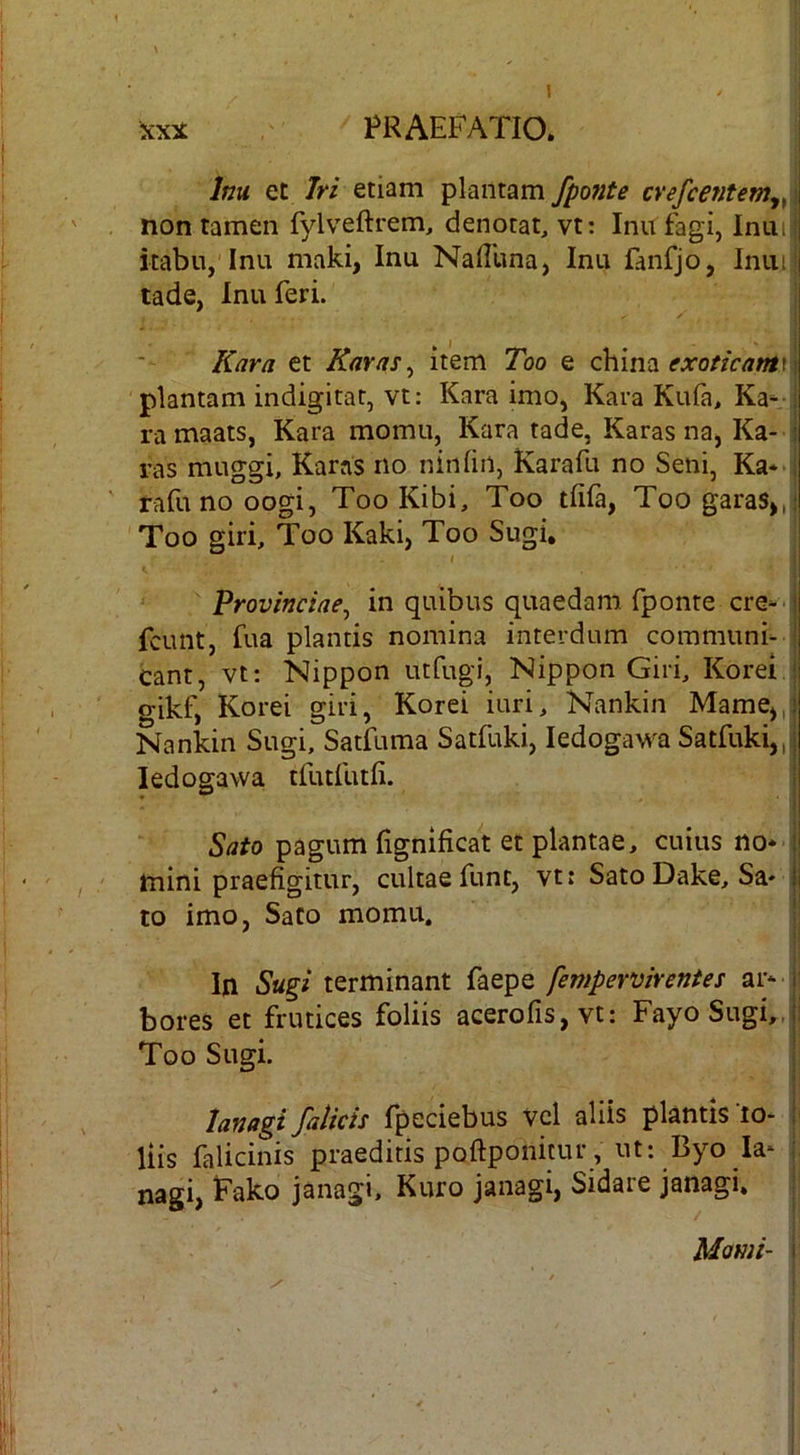 icxi PRAEFATIO. j Inu et Iri etiam plantam /ponte cvefcentemy,^\ non tamen fylveftrem, denotat, vt: Inu fagi, Inuiii itabn, Inu maki, Inu Naffuna, Inu fanfjo, Inui,i tade, Inu feri. K^r/i et Raras ^ item Too e china | plantam indigitat, vt; Kara imo, Kara Kufa> Ka^ j ramaats, Kara momu, Kara tade, Karas na, Ka- i ras muggi, Karas no ninfin, Karafu no Seni, Ka** i rafu no oogi, Too Kibi, Too tlifa, Too garas>,;! Too giri, Too Kaki, Too Sugi, I i provinciae^ in quibus quaedam fponte ere*-I fcunt, fua plantis nomina interdum communi- j eant, vt: Nippon utfugi, Nippon Giri, Korei | gikf, Korei giri, Korei iuri, Nankin Mame^,! Nankin Sugi, Satfuma Satfuki, ledogawa Satfuki,,: ledogawa tfutfutii. Sato pagum lignificat et plantae, cuius no* mini praefigitur, cultae funt, vt: Sato Dake, Sa* j 10 imo, Sato momu. I ii I' In Sugi terminant faepe fempervirentes ar* | bores et frutices foliis acerofis,vt: Fayo Sugi,, i Too Sugi. I i lanagi/alicis fpeciebus vcl aliis plantis lo- ! liis falicinis praeditis poftponicur , ut: Byo Ia* ; nagi, Pako janagi, Kuro janagi, Sidare janagi. i Mami- i