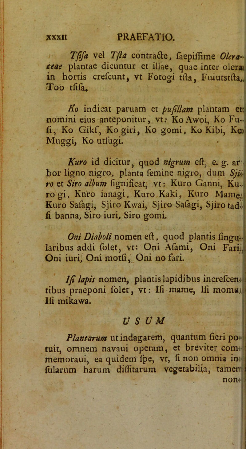 Tffa vel T/la contrafte^ faepiflime Olera-' ceae plantae dicuntur et illae, quae inter olera in hortis crefcunt, vt Focogi tfta, Fuiutstfta,, Too tfifa, Ko indicat paruam et pufillam plantam et[ nomini eius anteponitur, vt: KoAwoi, Ko Fu- fi, Ko Gikf, Kogiri, Ko gomi, Ko Kibi, K© Muggi, Ko utfugi. / Kuro id dicitur, quod nigrum eft, e. g. ara- bor ligno nigro, planta femine nigro, dum Sjv) ro et Siro album fignificat, vt: Kuro Ganni, Ku^j rogi, KiVro ianagi, Kuro,Kaki, Kuro Mame:^ Kuro Safagi, Sjiro Kwai, Sjiro Safagi, Sjirotadi fi banna. Siro iuri. Siro gomi. Oni Diaboli nomtn Qd, quod plantis fingun-ji laribus addi folet, vt: Oni Afami, Oni Fariijjl Oni iuri, Oni motfi, Oni no fari. I Ifi lapis nomen, plantis lapidibus increfcen-i^ i tibus praeponi folet, vt: Ifi mame, Ifi momuj,| Ifi mikawa. ‘ . USUM ! I Plantarum ut indagarem, quantum fieri p(H tuit, omnem navaui operam, et breviter cornei memoraiii, ea quidem fpe, vt, fi non omnia imj fularum harum difiitartim vegetabilia, tamem nomv )