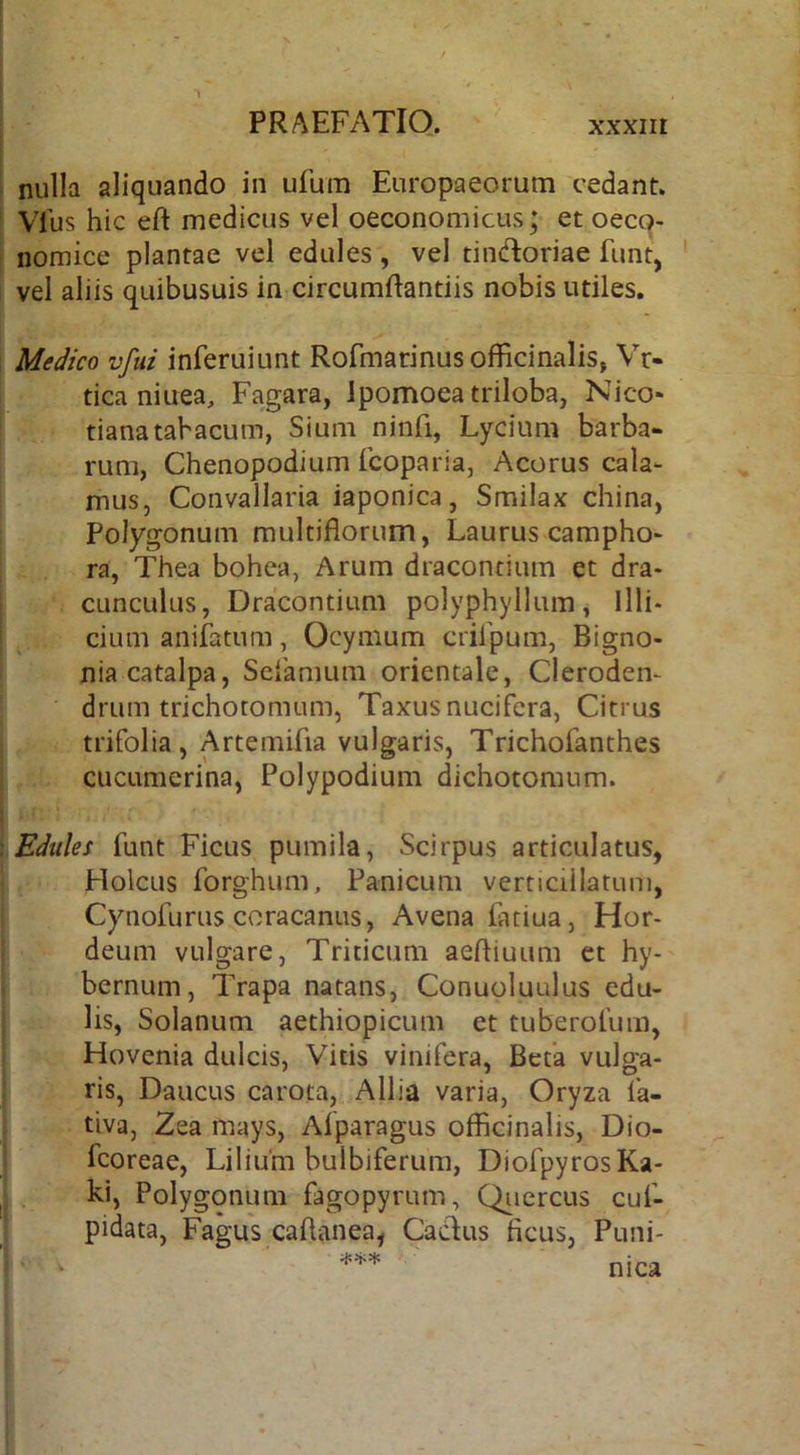 nulla aliquando in ufum Europaeorum cedant. VTus hic eft medicus vel oeconomicus; et oecq- nomice plantae vel edules, vel tindoriae funt, vel aliis quibusuis in circumftantiis nobis utiles. Medico vfui inferuiunt Rofmarinusofficinalis, Vr- tica niuea, Fagara, Jpomoea triloba, Nico- tianatabacum, Sium ninfi, Lycium barba- rum, Chenopodium fcoparia, Acorus cala- mus, Convallaria iaponica, Smilax china, Polygonum multiflorum, Laurus campho- ra, Thea bohea, Arum draconcium et dra- cunculus, Dracontium polyphyllum, Illi- cium aniiatum, Ocymum crilpum, Bigno- nia catalpa, Sdamum orientale, Cleroden- drum trichotomum, Taxus nucifcra, Citrus trifolia, Artemifia vulgaris, Trichofanthes cucumerina, Polypodium dichotomum. Edulef funt Ficus pumila, Scirpus articulatus, Holcus forghum. Panicum verticiilatum, Cynofurus coracanus. Avena fatiua, Hor- deum vulgare, Triticum aeftiuum et hy- bernum, Trapa natans, Conuoluulus edu- lis, Solanum aethiopicum et tuberofum, Hovenia dulcis, Vitis vinifera, Befa vulga- ris, Daucus carota, Allia varia. Oryza fa- tiva, Zea mays, Afparagus officinalis, Dio- fcoreae, Lilium bulbiferum, DiofpyrosKa- kl. Polygonum fagopyrum, Qiiercus cuf- pidata. Fagus caflanea, Caelus ficus, Puni- ^ nica