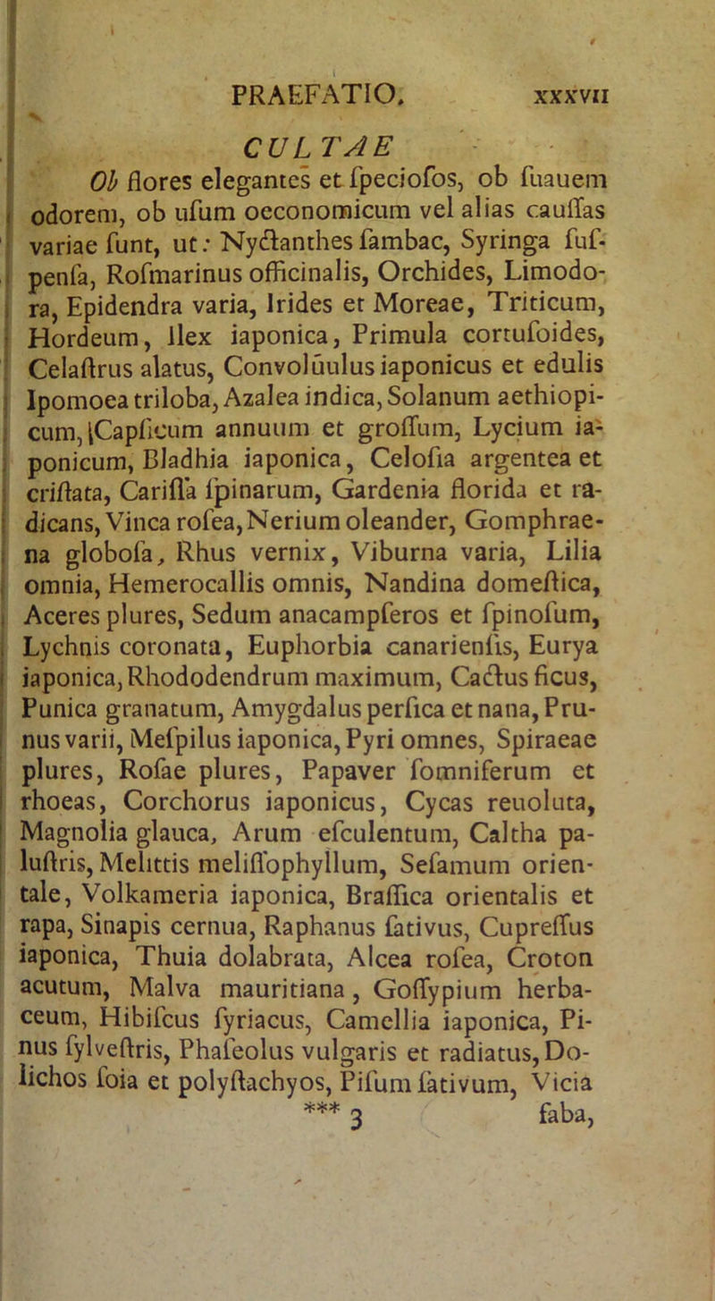 0 PRAEFATIO, xxxvii CULTAE Oh flores elegantes et fpeciofos, ob fuauem odorem, ob ufum oeconomicum vel alias caulTas variae funt, ut; Nydanthesfambac, Syrinp fuf- penfa, Rofmarinus offlcinalis, Orchides, Limodo- ra, Epidendra varia, Irides et Moreae, Triticum, Hordeum, Ilex iaponica, Primula cortufoides, Celaftrus alatus, Convoluulusiaponicus et edulis Ipomoea triloba, Azalea indica, Solanum aethiopi- cum, iCaplicum annuum et grolTum, Lycium ia^ ponicum, Bladhia iaponica, Celofia argentea et criflata, Carifla ipinarum, Gardenia florida et ra- dicans, Vinea rofea,Neriumoleander, Gomphrae- na globofa, Rhus vernix, Viburna varia, Lilia omnia, Hemerocallis omnis, Nandina domeflica, Aceres plures, Sedum anacampferos et fpinofum, Lychnis coronata. Euphorbia canarienlis, Eurya iaponica, Rhododendrum maximum, Cadlus ficus, Punica granatum, Amygdalus perfica et nana. Pru- nus varii, Mefpilus iaponica, Pyri omnes, Spiraeac plures, Rofae plures. Papaver fomniferum et rhoeas, Corchorus iaponicus, Cycas reuoluta, Magnolia glauca. Arum efculentum. Caltha pa- luflris, Mclittis meliflbphyllum, Sefamum orien- tale, Volkameria iaponica, Braflica orientalis et rapa. Sinapis cernua, Raphanus fativus, CuprelTus iaponica, Thuia dolabrata, Alcea rofea, Croton acutum, Malva mauritiana, Goflypium herba- I ceum, Hibifeus fyriacus, Camellia iaponica. Pi- nus fylveflris, Phafeolus vulgaris et radiatus, Do- r lichos foia et polyftachyos, Pifumfativum, Vicia *** 3 faba.