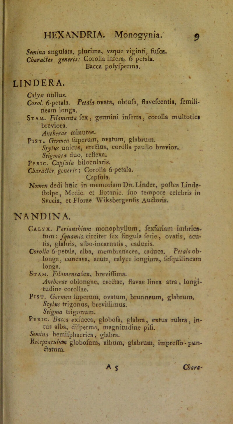 * *■ ^ Semina angulato, plurima, vsque viginti, fufca. Character generis: Corolla infera, 6 petala. Bacca polyfperma. lindera. Calyx nullus. Corol. 6-petala. Petala ovata, obtufa, flavefcentia, femili- neam longa. ^ ^ ^ ^ Stam. Filamenta (cx i germini inferta,corolla multotiei breviora. i Antherae minutae. PiST. Germen iuperum, ovatum, glabrum. Stylus unicus, erectus, corolla paullo brevior. Stigmata duo, reflexa, Pbrjc. Capfula bilocularis. Character generis; Corolla 6-petaIa. Capfula. Nomen dedi halc in memoriam Dn.Linder, poftea Linde- ftolpe, Medie, et Botanic. fuo tempore celebris in Svecia, et Florae Wiksbergenlis Auftotis. NANDINA. Calyx. Perianthium monopbyllum, fexfariam imbrica, tum: fquamis citcitev iex lingula ferie, ovatis, acu- tis, glabris, albo-incarnatis, caducis. Corolla 6 petala, alba, membranacea, caduca. Petala oh~ longa, concava, acuta, calyce longiora, fefquilineam longa. Stam. Filamenta Lex, breviflima. Antherae oblongae, erectae, flavae linea atra, longi- tudine corollae. PiST. Gm/ie« fuperum, ovatum, brunneum, glabrum. • Stylus trigonus, breviflimus. Stigma trigonum. Peric. Bacca exfucca, globofa, glabra, extus rubra, in- tus alba, dilperma, magnitudine pili. Semina hemifphaerica, glabra. Receptaculftiu globofura, album, glabrum, imprelTo - pun- ftatum. A 5 Chara- V,-