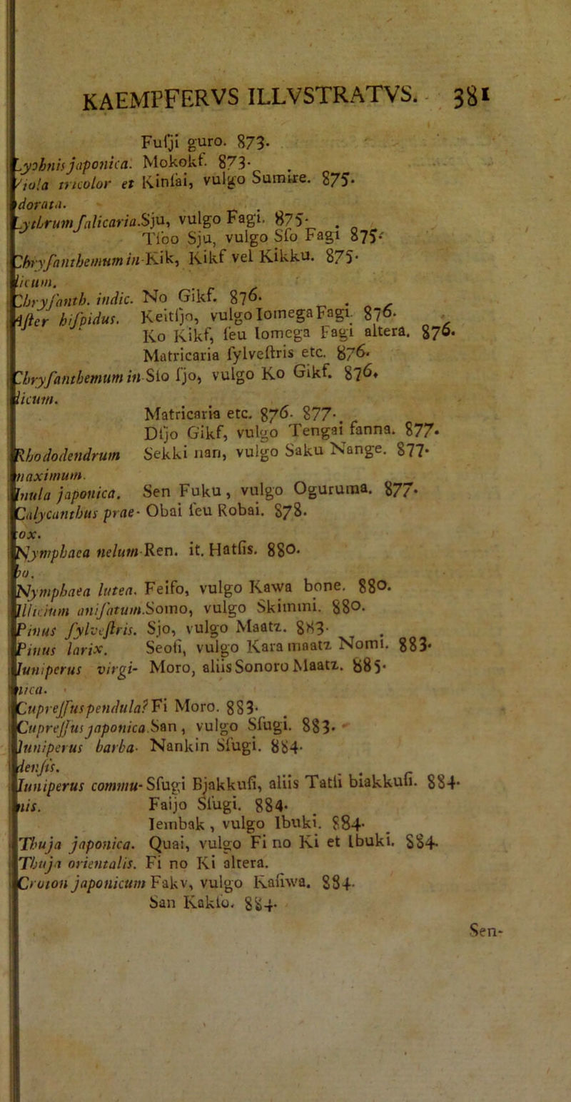 I KAEMPFERVS ILLVSTRATVS. 381 Furjl guro. 873- '^yohntsjiiponica. Mokokf- 87.3• >'ia!a incolor et Kinlaij vulgo Sumtre. 875* \dorat-i. . ^^ytLrumJalicaria.S]M, vulgo Fagi. 875- . „ _ Tlbo Sju, vulgo Sfo Fagi 875* ZhryfamheuiHmin l^i^t Kikf vel Kikku. 875* liciun. ; Zhryfanth. indic. No Gikt. 876. ^ , ^fter hijmdus. Keltijo, vulgo Iomega Fagi. 876* ^ Ko Kikf, feu Iomega Fagi altera. 876. Matricaria fyiveftris etc. 87^' Zhryfanthemtim in Sio {'p-t vulgo Ko Gikf. 87^* licum. Matricaria etc. 87*^' 877-. Dljo Gikf, vulgo Tengai fanna. 877* Rhododendrum Sekki nan, vulgo Saku Nange. 877- naximum. Uiula japouica. Sen Fuku, vulgo Oguruina. 877* Calycunthus prae- Obai leu Robai. 878. ox. Nymphaea «e/tt«j Ren. it, Hatfis. 88®‘ )u. Nymphaea lutea. Feifo, vulgo Kawa bone. 880* 11/icium anifatum.SomOy vulgo Skimmi. 880. P/««r fyiveftris. Sjo, vulgo Maati. 883- Pwus larix. Seoii, vulgo Kara mnatx Nomi. 883* Juniperus virgi- Moro, aliis Sonoro klaatx. 885* ifca. Cuprejfuspendula?V‘i Moro. 883< Cuprejjusjaponica.Sfsn, vulgo Sfugi. 883* Juniperus barba- Nankin Sfugi. 884- 'lenjis. ^ , Juniperus co«ih/«-Sfugi Bjakkufi, aliis Tatii biakkuu. 884* nis. Faijo Sfugi. 884- leinbak , vulgo Ibuki. ?84’ Thuja Japonica. Quai, vulgo Fi no Ki et Ibuki. 884- Thuji orientalis. Fi no Ki altera. Fakv, vulgo Kafiwa. 884- San Kakfo. 884- Sen*