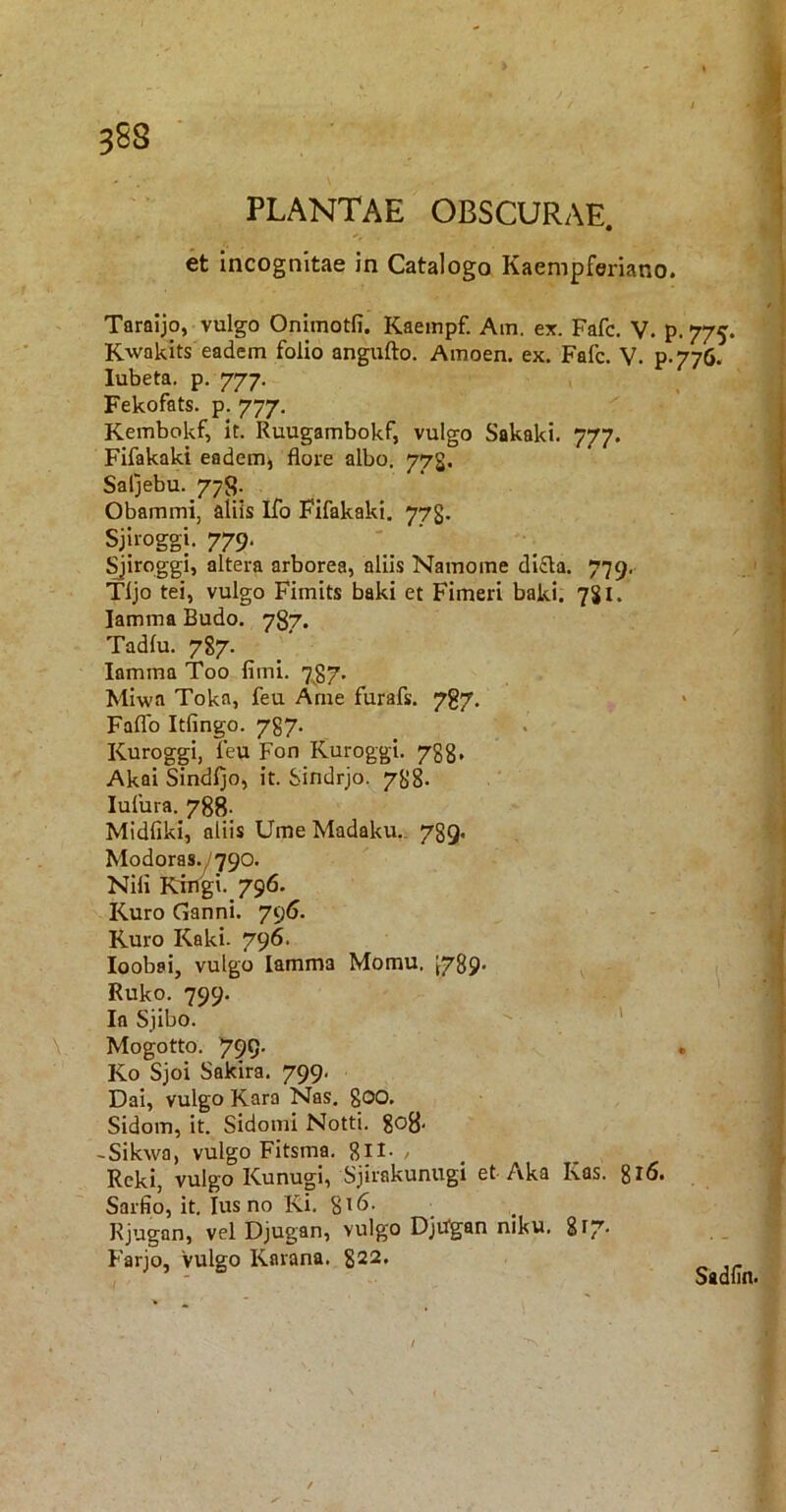 et incognitae in Catalogo Kaempferiano. Taraijo, vulgo Onimotfi. Kaempf. Am. ex. Fafc. V. p. 775. Kwakits eadem folio angufto. Amoen. ex. Fafc. V. p-77(>. lubeta. p. 777. Fekofats. p. 777, Kembokf, it. Ruugambokf, vulgo Sakaki. 777. Fifakaki eadem^ flore albo. 773. Saljebu. 778. Obammi, aliis Ifo Fifakaki. 773. Sjlroggi. 779. ^irpggi, altera arborea, aliis Namoine di£la. 779. Tljo tei, vulgo Fimits baki et Fimeri baki. 7SI. lamma Budo. 787. Tadlu. 787. lamma Too fimi. 7.^7. Mlwa Toka, feu Ame furafs. 787. Faflb Itfingo. 787. Kuroggi, feu Fon Kuroggi. 788, AkaiSindljo, it. Sindrjo. 788- lufura. 788- Midfikl, aliis Ume Madaku., 789, Modoras.y790. Nili Kingi. 796. Kuro Ganni. 796. Ruro Kaki. 796. loobai, vulgo lamma Momu. ^789. ^ Ruko. 799. ■ Ia Sjibo. ' Mogotto. 799- Ko Sjoi Sakira. 799. Dai, vulgo Rara Nas. gOO. Sidom, it. Sidonii Notti. 808- -Sikwa, vulgo Fitsma. gll. , Rcki, vulgo Kunugi, Sjirakunugi et Aka Kas. gr6. Sarfio, it. Ius no Ki. 8^6. Rjugan, vel Djugan, vulgo Djdgan niku, Farjo, vulgo Rarana. 822. Sadlin