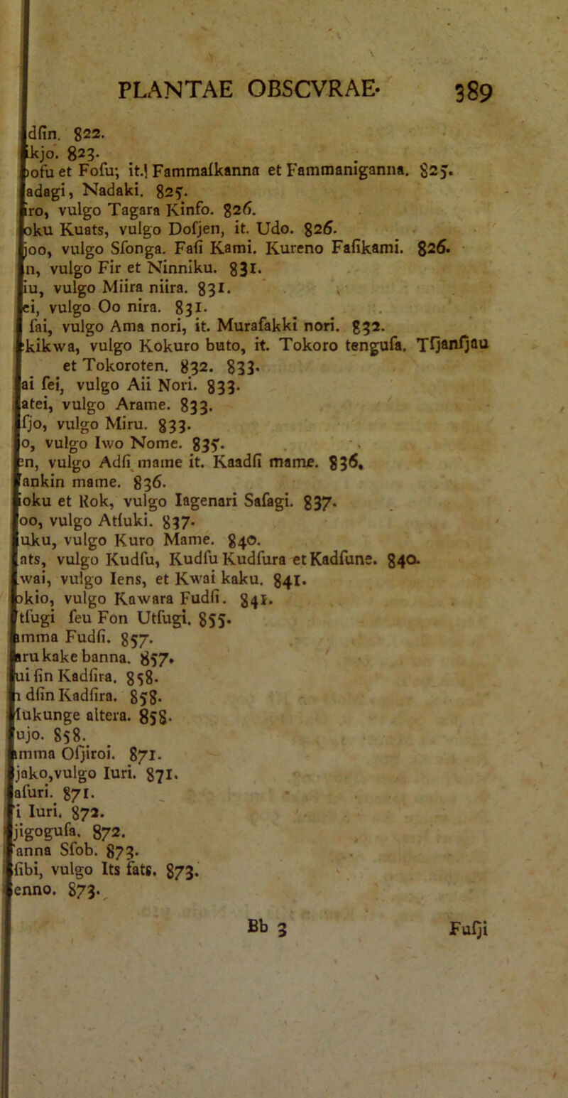 Idfin. 822. tkjo. 823- bofu et Fofu; it.| Fammalkannn et Fammaniganna. 82J. (adagi, Nadaki. 825'. Vro, vulgo Tagara Kinfo. aku Kuats, vulgo Dofjen, it. Udo. 825. hoo, vulgo Sfonga. Fafi Kami. Kureno Fafikami. 825. ln, vulgo Fir et Ninniku. 83l* liu, vulgo Miira niira. 831- ti, vulgo Oo nira. 831- , fai, vulgo Ama nori, it. Murafakki nori. 832. tkikwa, vulgo Kokuro buto, it. Tokoro tengufa, et Tokoroten. 832. 833* lai fel, vulgo Aii Nori. 833. jatei, vulgo Arame. 833. Ifjo, vulgo Miru. 833* lo, vulgo Iwo Nome. 835'. bn, vulgo Adfi mame it. Kaadli mame. 83^» lankin mame. 836. toku et Kok, vulgo lagenari Safagi. 337. joo, vulgo Atluki. 837- luku, vulgo Kuro Mame, 840. I ats, vulgo Kudfu, Kudfu Kudfura et Kadfune. g4a Iwai, vulgo Iens, et Kwai kaku. 841* pkio, vulgo Kawara Fudfi. 841. [tlugi feu Fon Utfugi. 8S5* pmma Fudfi. 857- irukakebanna. 857* lifin Kadfira. 8s8. I dfin Kadfira. 858- llukunge altera. 858- fujo, 858.^ Imma Oljiroi. 871. Ijako,vulgo luri. g?!* lafuri. 871. |i luri. 872. Ijigogufa. 872. Tanna Sfob. 873. Ifibi, vulgo Its fats. 873. lenno. 873-,