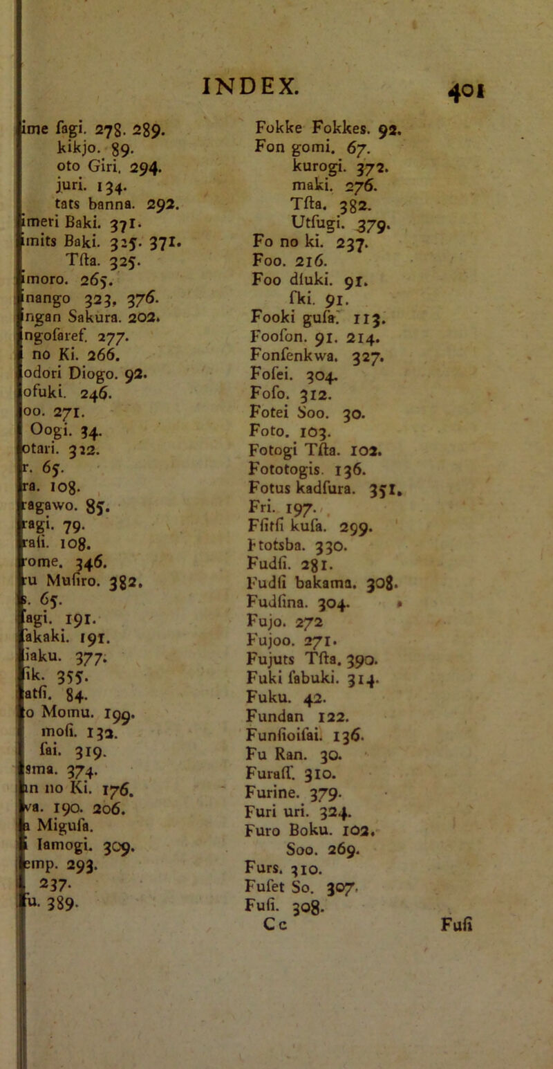 ioie fagi. 278. 289. kikjo.^ 89- oto Giri. 294. iun. 134. tats banna. 292. imeri Baki. 37 imits Baki. 325. 37I. Tfta. 325. imoro. 265. Inango 323, 376. ngan Sakura. 202> ngofaref. 277. no Ki. 266. odori Diogo, 92. ofuki. 246. 00. 271. Oogi. 34. otari. 312. r. 65. ra. 108. , :agawo. 8 j. ' ragi. 79. ^ ; rah. log. •ome. 346. :u Muiiro. 382, 1. 65. agi. 191- akaki, 191. iaku. 377. 'k. 355. atfi. 84. 0 Momu. 199. mofi. 132. fai. 319. sma. 374. in 110 Ki. 176. va. 190. 206. 1 Migufa. i lamogi, 309. sinp. 293. 237. u. 389. Fokke Fokkes. 92. Fon gomi. 67. kurogi. 372. maki. 276. Tfta. 382. Utfugi. 379. Fo no ki. 237. Foo. 216. Foo diuki. 91. fki. 91. Fooki gufa' 113. Foofon. 91. 214. Fonfenkwa. 327. Fofei. 304- Fofo. 312. Fotei Soo. 30. Foto. 103. Fotogi Tfta. 102. Fototogis. 136. Fotus kadfura. 351, Fri 197.,. Ffitfi kufa. 299. ktotsba. 330. Fudfi. 281. Fudii bakama. 308. Fudfina. 304. • Fujo. 272 Fujoo. 271. Fujuts Tfta. 390. Fuki febuki. 314. Fuku. 42. Fundan 122. Funfioifai. 136. Fu Ran. 30. Furaft'. 310. Furine. 379. Furi uri. 324. Furo Boku. 102. Soo. 269. Furs. 310. Fufet So. 307. Fufi. 308. Cc Fufi