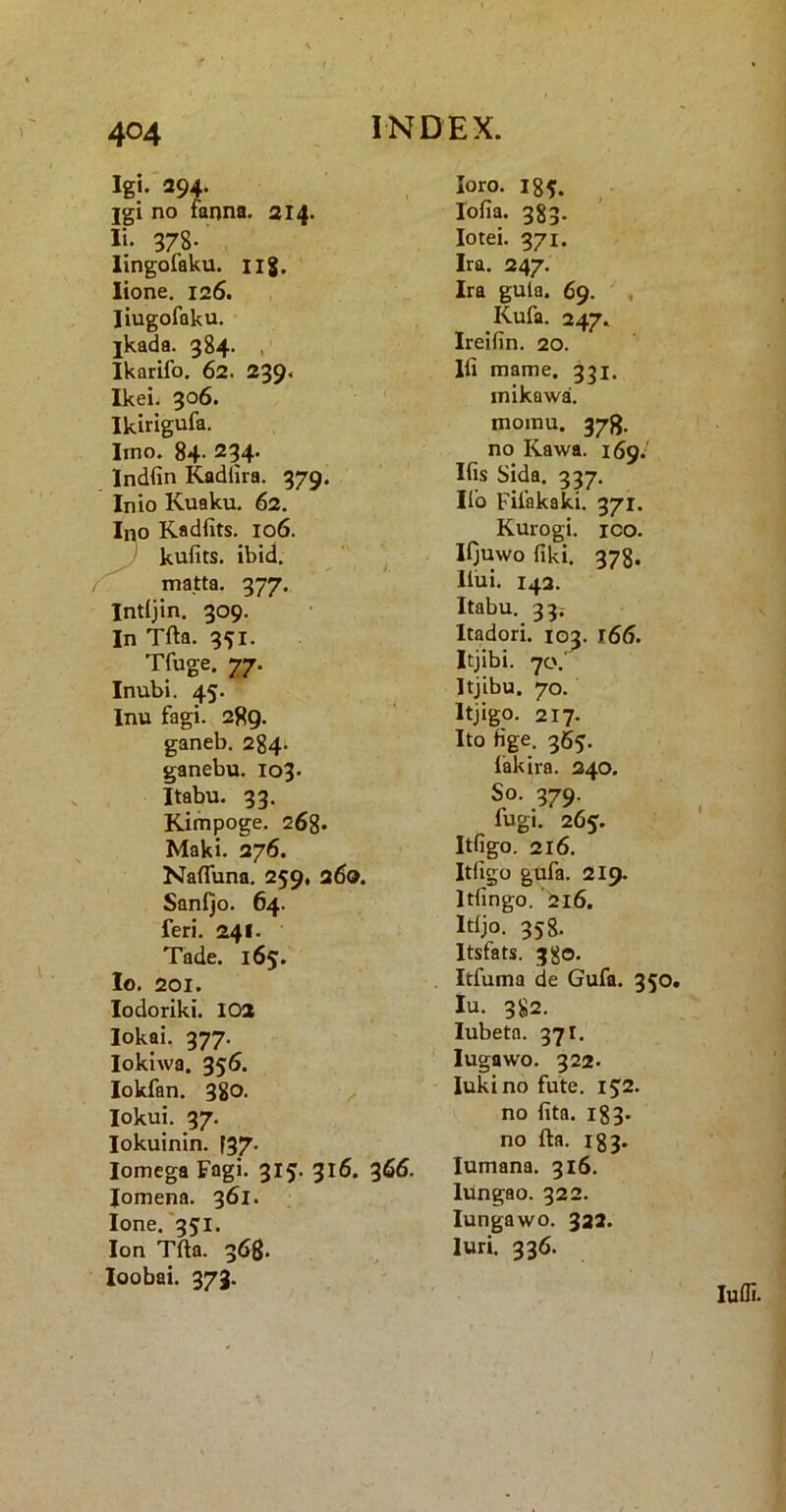 Igi. 294. jgi no fanna. 214. Ii. 378. lingofaku. iig. lione. 126. liugofaku, jkada. 384. , Ikarifo. 62. 239* Ikei. 306. ' Ikirigufa. Imo. 84- 234. Indfin Kadlira, 379. Inio Kuaku, 62. Ino Kadfits. 106. I kufits. ibid. ‘ ^ matta. 377. Intijin. 309. In Tfta. 351. Tfuge. 77. Inubi. 45. Inu fagi. 289. ganeb. 284. ganebu. 103. Itabu. 33. Kimpoge. 26g. Maki. 276. Nafluna. 259, 260. Sanijo. 64. feri. 241. Tade. 165. Io. 201. lodoriki. 102 lokai. 377. lokiwa. 356. lokfan. 380. ^ lokui. 37. lokuinin. F37. Iomega Fagi. 315. 316. lomena. 361. Ione.'35:1. Ion Tfta. 368* loobai. 373. loro. 184. lofia. 383. lotei. 371. Ira. 247. Ira gula. 69. , Kufa. 247. Ireifin. 20. Ili mame. 331. mikawa, momu. 378. no Kawa. 169.' Ifis Sida. 337, Ilo Fifakaki. 371. Kurogi. ICO. lijuwo fiki. 378. Iliii. 142. Itabu. 33; Itadori. 103. 166. Itjibi. 70.' Itjibu. 70. Itjigo. 217. Ito fige. 365. lakira. 240, So. 379. fugi. 265. Itfigo. 216. Itfigo gufa. 219. Itfingo. '216. Itljo. 358. Itsfats. 38©. Itfuma de Gufa. 350. Iu. 382. lubeta. 371. lugawo. 322. lukino fute. i$2. no fita. i83- no fta. 183. lumana. 316. lungao. 322. lungawo. 322. luri. 336. lufli.