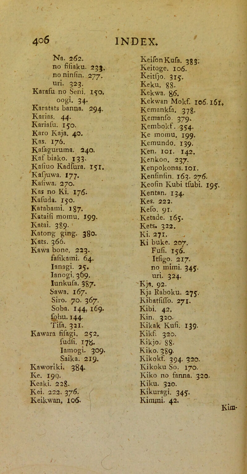 Na. 2^2. no fifiaku. 25}. no ninfin. 277. uri. 923. Karafu no Seni. 1^0. oogi. 94. Karatats banna. 294. Karias. 44. Kariafu. 150. Karo Kaja. 40, Kas. 176. Kaiaguruma. 240. Kafbiako. 199. Kafiuo Kadiura. 151. 'Kaljuwa. 177. Kafiwa. 270. Kas no Ki. 176. Kafuda. 150. Katabami. 187. Kataifi momu. 199. Katai. 989. ' Katong ging. 380. Kats. 966. Kawa bone. 239. falikaini. 64. lanagi. 35* lanogi. 969. lunkufa. 387. Sawa. 167. Siro. 70. 967. Soba. 144, 169. ^bu. 144. Tifa, 921. KaAvara fifagi. 25'2. fudfi. i7Ji. lamogi. 309. Saika. 219. Kaworiki. 384. Ke. 199. Keaki. 228. Kei. 222. 976. / Keikwan, 106. i KeifonKufa. 383; Keitoge. 106. KeitQo. 915. Keku. 88. Kekwa. 85. Kekwan Mokf. 106.161 Kemankfa. 978. Kemanfo 979. Kembokf. 354. Ke momu. 199. Kemundo. 139. Ken. loi. 142. Kenkoo. 297. Kenpokonas. loi. Kenfiniin. 169. 276. Keofin Kubi tfubi. 19J. Kentan. 194. KeS. 223. Kefo. 91. Ketade. 165. Kets. 922. Ki. 271. . ' Ki buke. 207. Fufi. 155. Itfigo. 217. no mimi. 34J- uri. 324. Kja. 92. Kja Raboku. 375'. Kibatfiflb. 271. Kibi. 42. Kin. 320. Kikak Kufi. 139. Kikfi 320. Kikjo. 88- Kiko. 389. Kikokf. 994. 320. Kikoku So. 170. Kiko no fanna. 320. Kiku. 320. Kikuragi. 345. Kimrai. 42.  '