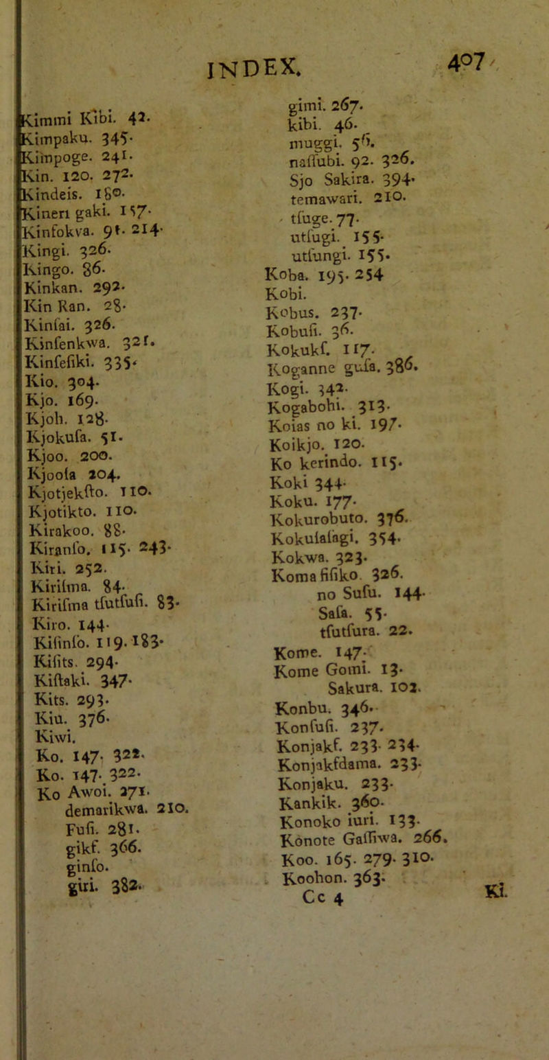 [Cimmi Klbi. ^7. Cimpaku. 345- Kiinpoge. 24I. Kin. 120. 272. Kindeis. i_8®- Kinen gaki. i S/- Kinfokva. 9^- “^4’ Kingi. 926. Kingo. 86- Kinkan. 292' Kin Ran. 28- Kinlai. 326. Rinfenkwa, 32 f. Kinfefiki. 935* Kio. 904. Kjo. 169* Kjoh. 128. Kjokufa. 51. Kjoo. 200. Kjoola 204. Kjotjekfto. TIO. Kjotikto. iio. Kirakoo, 88* Kiranlb. U5' ®43* Kiti. 252. KiriliTia. 84- Ririfma tfutfufi. 83* Riro. 144- Kinnlo. Rifits. 294- Riftaki. 347' Rits. 293- Kiu. 976. Riwi. Ro. I47i 322* Ro. 147'. 322. Ro Awoi. 271. demarikwa. 210. Fufi. 281- -- gikf. 366. ginlo. giri. 382* gimi. 267. kibi. 46. muggi. 5 fi. naflfubi. 92. 926. Sjo Sakira. 994’ temawari. 2lo. - tfuge. 77. utl'ugi._ 155' utiungi. 155« Roba. 195. 254 Robi. Robus. 297. Robufi. 96- Rokukf. 117' Roganne gufa. 986» Rogi. H?- Rogabohi. 9^3' Roias no ki. 197* Koikjo,^ 120. Ro kerindo. H5* Roki 34+- Roku. 177. Rokurobuto. 976. Rokulaiagi. 954. Rokwa. 923. Romafifiko. 3*fi' no Sufu. 144’ Safa. 55' tfutfura. 22. Kome. 147; Rome Goiiii. I9- Sakura. 102. Konbu. 346.- Ronfufi. 297* Ronjakf. 293- 234- Ronjakfdama. 293- Ronjaku. 233- Rankik. 360. Ronoko iuri. I93* Rbnote Gafliwa. 266. Roo. 165. 279. 310. V Roohon. 363. , .